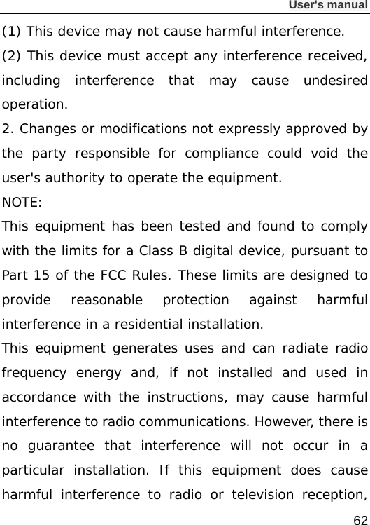              User&apos;s manual  62 (1) This device may not cause harmful interference. (2) This device must accept any interference received, including interference that may cause undesired operation. 2. Changes or modifications not expressly approved by the party responsible for compliance could void the user&apos;s authority to operate the equipment. NOTE:  This equipment has been tested and found to comply with the limits for a Class B digital device, pursuant to Part 15 of the FCC Rules. These limits are designed to provide reasonable protection against harmful interference in a residential installation. This equipment generates uses and can radiate radio frequency energy and, if not installed and used in accordance with the instructions, may cause harmful interference to radio communications. However, there is no guarantee that interference will not occur in a particular installation. If this equipment does cause harmful interference to radio or television reception, 