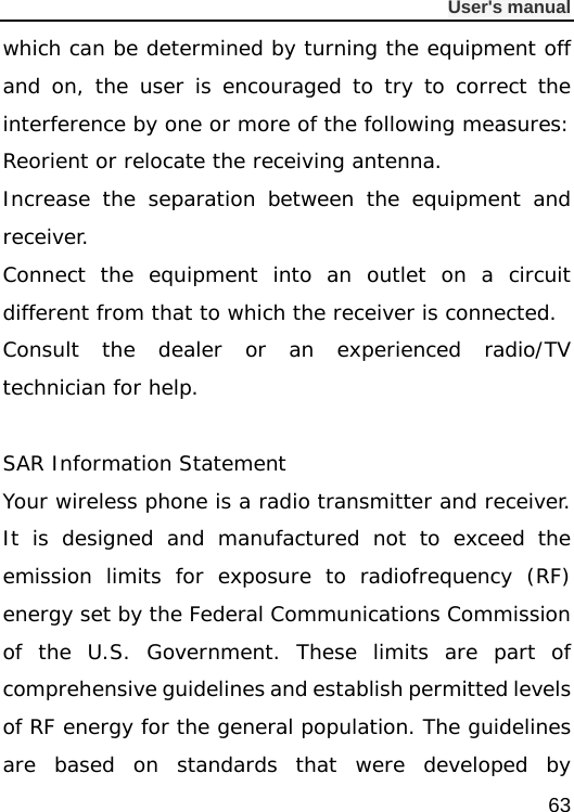              User&apos;s manual  63 which can be determined by turning the equipment off and on, the user is encouraged to try to correct the interference by one or more of the following measures: Reorient or relocate the receiving antenna. Increase the separation between the equipment and receiver. Connect the equipment into an outlet on a circuit different from that to which the receiver is connected.  Consult the dealer or an experienced radio/TV technician for help.  SAR Information Statement Your wireless phone is a radio transmitter and receiver. It is designed and manufactured not to exceed the emission limits for exposure to radiofrequency (RF) energy set by the Federal Communications Commission of the U.S. Government. These limits are part of comprehensive guidelines and establish permitted levels of RF energy for the general population. The guidelines are based on standards that were developed by 