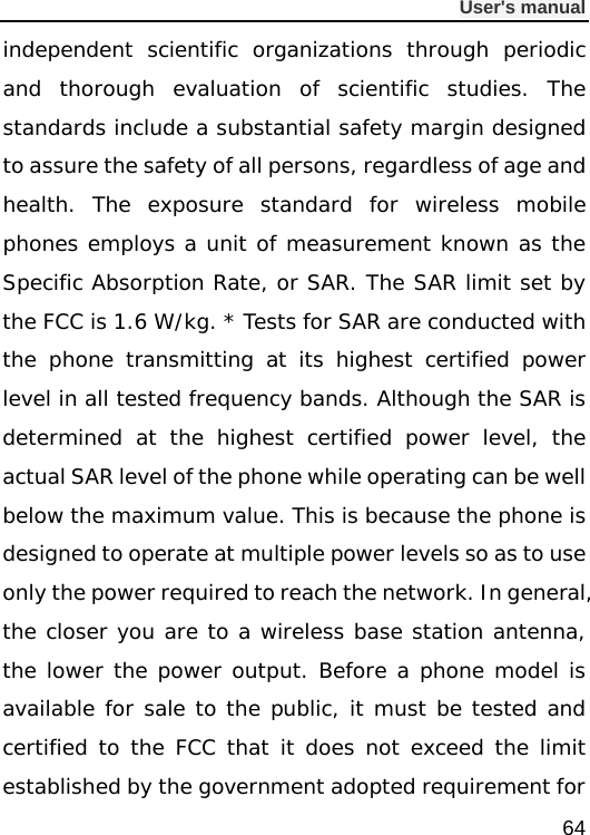              User&apos;s manual  64 independent scientific organizations through periodic and thorough evaluation of scientific studies. The standards include a substantial safety margin designed to assure the safety of all persons, regardless of age and health. The exposure standard for wireless mobile phones employs a unit of measurement known as the Specific Absorption Rate, or SAR. The SAR limit set by the FCC is 1.6 W/kg. * Tests for SAR are conducted with the phone transmitting at its highest certified power level in all tested frequency bands. Although the SAR is determined at the highest certified power level, the actual SAR level of the phone while operating can be well below the maximum value. This is because the phone is designed to operate at multiple power levels so as to use only the power required to reach the network. In general, the closer you are to a wireless base station antenna, the lower the power output. Before a phone model is available for sale to the public, it must be tested and certified to the FCC that it does not exceed the limit established by the government adopted requirement for 