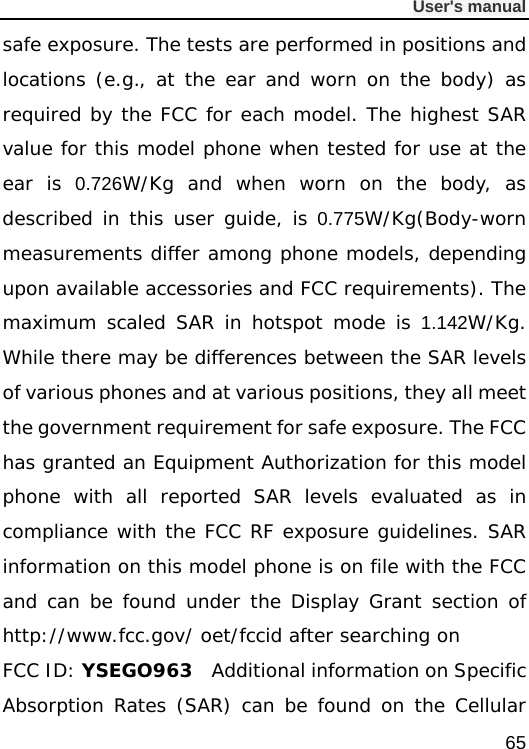              User&apos;s manual  65 safe exposure. The tests are performed in positions and locations (e.g., at the ear and worn on the body) as required by the FCC for each model. The highest SAR value for this model phone when tested for use at the ear is 0.726W/Kg and when worn on the body, as described in this user guide, is 0.775W/Kg(Body-worn measurements differ among phone models, depending upon available accessories and FCC requirements). The maximum scaled SAR in hotspot mode is 1.142W/Kg. While there may be differences between the SAR levels of various phones and at various positions, they all meet the government requirement for safe exposure. The FCC has granted an Equipment Authorization for this model phone with all reported SAR levels evaluated as in compliance with the FCC RF exposure guidelines. SAR information on this model phone is on file with the FCC and can be found under the Display Grant section of http://www.fcc.gov/ oet/fccid after searching on  FCC ID: YSEGO963  Additional information on Specific Absorption Rates (SAR) can be found on the Cellular 