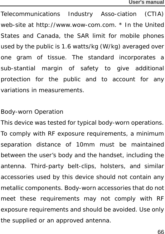              User&apos;s manual  66 Telecommunications Industry Asso-ciation (CTIA) web-site at http://www.wow-com.com. * In the United States and Canada, the SAR limit for mobile phones used by the public is 1.6 watts/kg (W/kg) averaged over one gram of tissue. The standard incorporates a sub-stantial margin of safety to give additional protection for the public and to account for any variations in measurements.  Body-worn Operation This device was tested for typical body-worn operations. To comply with RF exposure requirements, a minimum separation distance of 10mm must be maintained between the user’s body and the handset, including the antenna. Third-party belt-clips, holsters, and similar accessories used by this device should not contain any metallic components. Body-worn accessories that do not meet these requirements may not comply with RF exposure requirements and should be avoided. Use only the supplied or an approved antenna.  