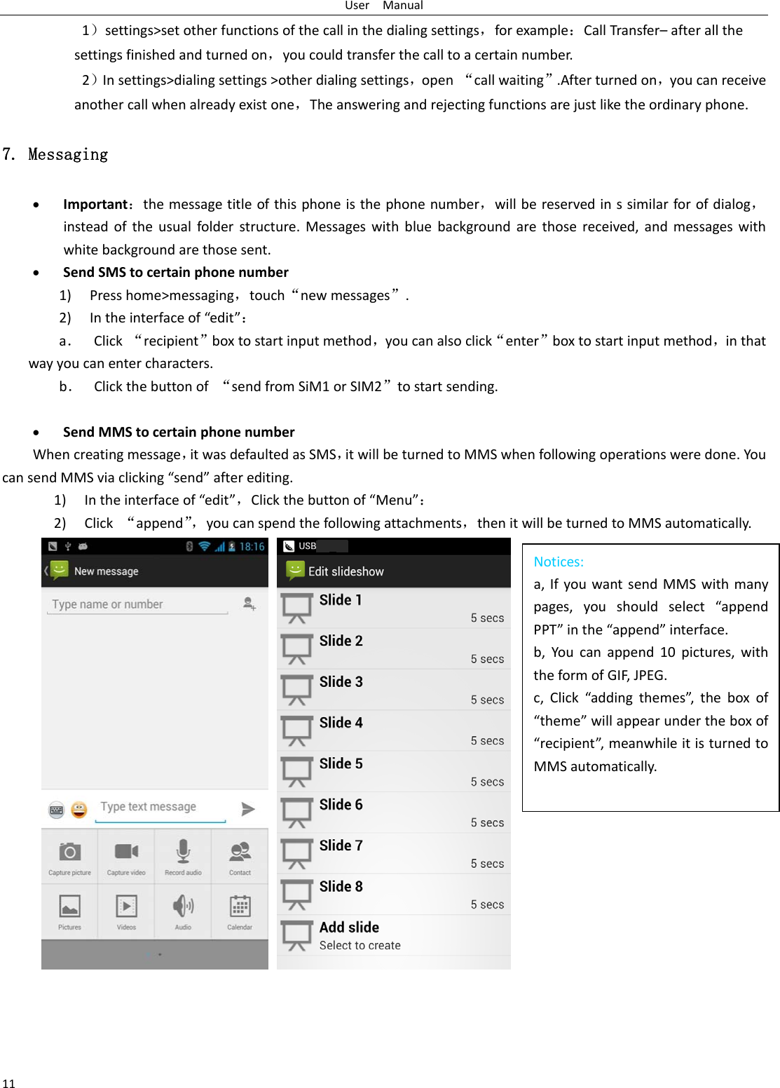 UserManual111）settings&gt;setotherfunctionsofthecallinthedialingsettings，forexample：CallTransfer–afterallthesettingsfinishedandturnedon，youcouldtransferthecalltoacertainnumber.2）Insettings&gt;dialingsettings&gt;otherdialingsettings，open“callwaiting”.Afterturnedon，youcanreceiveanothercallwhenalreadyexistone，Theansweringandrejectingfunctionsarejustliketheordinaryphone.7. Messaging  Important：themessagetitleofthisphoneisthephonenumber，willbereservedinssimilarforofdialog，insteadoftheusualfolderstructure.Messageswithbluebackgroundarethosereceived,andmessageswithwhitebackgroundarethosesent. SendSMStocertainphonenumber1) Presshome&gt;messaging，touch“newmessages”.2) Intheinterfaceof“edit”：a． Click“recipient”boxtostartinputmethod，youcanalsoclick“enter”boxtostartinputmethod，inthatwayyoucanentercharacters.b． Clickthebuttonof“sendfromSiM1orSIM2”tostartsending. SendMMStocertainphonenumberWhencreatingmessage，itwasdefaultedasSMS，itwillbeturnedtoMMSwhenfollowingoperationsweredone.YoucansendMMSviaclicking“send”afterediting.1) Intheinterfaceof“edit”，Clickthebuttonof“Menu”：2) Click“append”，youcanspendthefollowingattachments，thenitwillbeturnedtoMMSautomatically.      Notices:a,IfyouwantsendMMSwithmanypages,youshouldselect“appendPPT”inthe“append”interface.b,Youcanappend10pictures,withtheformofGIF,JPEG.c,Click“addingthemes”,theboxof“theme”willappearundertheboxof“recipient”,meanwhileitisturnedtoMMSautomatically.