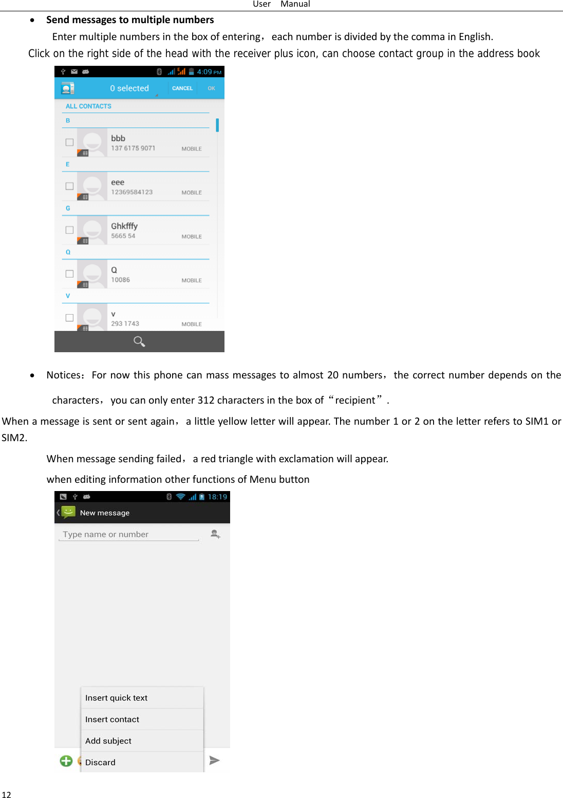 UserManual12 SendmessagestomultiplenumbersEntermultiplenumbersintheboxofentering，eachnumberisdividedbythecommainEnglish.Click on the right side of the head with the receiver plus icon, can choose contact group in the address book Notices：Fornowthisphonecanmassmessagestoalmost20numbers，thecorrectnumberdependsonthecharacters，youcanonlyenter312charactersintheboxof“recipient”.Whenamessageissentorsentagain，alittleyellowletterwillappear.Thenumber1or2ontheletterreferstoSIM1orSIM2. Whenmessagesendingfailed，aredtrianglewithexclamationwillappear.wheneditinginformationotherfunctionsofMenubutton