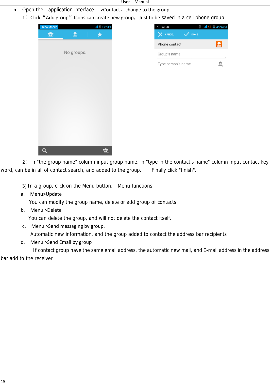 UserManual15 Open the  application interface  &gt;Contact，changetothegroup.1）Click“Addgroup”Iconscancreatenewgroup，Justtobe saved in a cell phone group                  2）In &quot;the group name&quot; column input group name, in &quot;type in the contact&apos;s name&quot; column input contact key word, can be in all of contact search, and added to the group.  Finally click &quot;finish&quot;.   3)In a group, click on the Menu button,  Menu functions  a.Menu&gt;UpdateYou can modify the group name, delete or add group of contacts   b.Menu&gt;DeleteYou can delete the group, and will not delete the contact itself. c.Menu&gt;Sendmessagingbygroup.     Automatic new information, and the group added to contact the address bar recipientsd.Menu&gt;SendEmailbygroup      If contact group have the same email address, the automatic new mail, and E-mail address in the address bar add to the receiver           