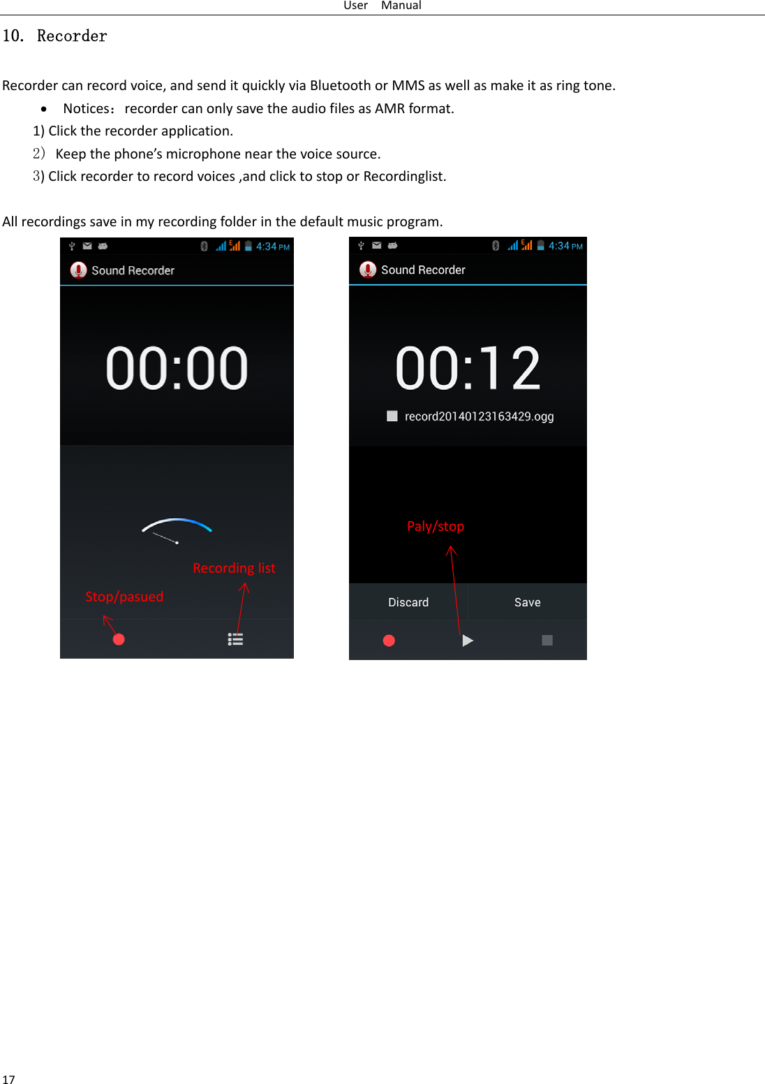 UserManual1710. Recorder Recordercanrecordvoice,andsenditquicklyviaBluetoothorMMSaswellasmakeitasringtone. Notices：recordercanonlysavetheaudiofilesasAMRformat.1)Clicktherecorderapplication.2) Keepthephone’smicrophonenearthevoicesource. 3)Clickrecordertorecordvoices,andclicktostoporRecordinglist. Allrecordingssaveinmyrecordingfolderinthedefaultmusicprogram.Stop/pasuedRecordinglistPaly/stop