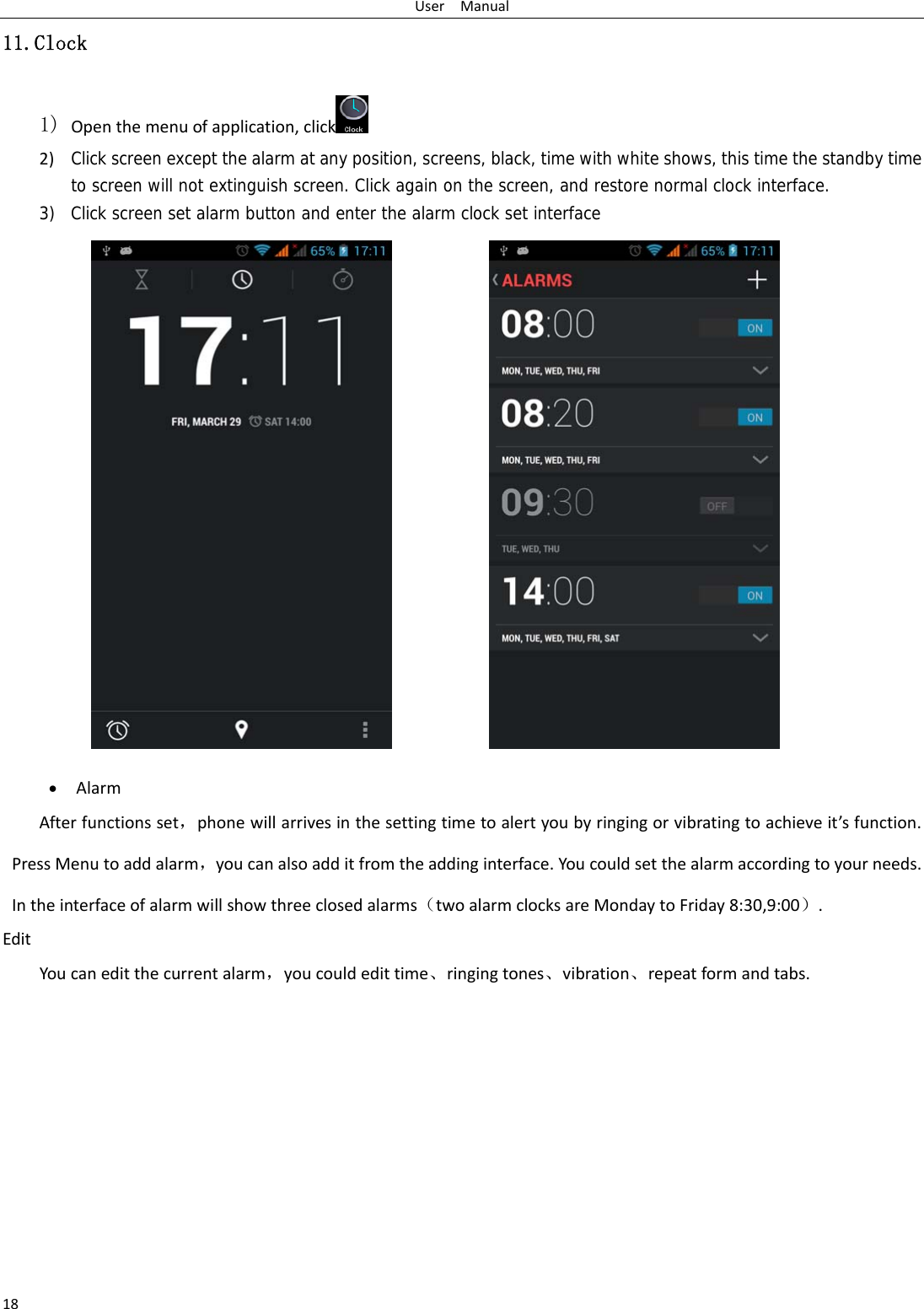 UserManual1811.Clock 1) Openthemenuofapplication,click  2) Click screen except the alarm at any position, screens, black, time with white shows, this time the standby time to screen will not extinguish screen. Click again on the screen, and restore normal clock interface.3) Click screen set alarm button and enter the alarm clock set interface  AlarmAfterfunctionsset，phonewillarrivesinthesettingtimetoalertyoubyringingorvibratingtoachieveit’sfunction.PressMenutoaddalarm，youcanalsoadditfromtheaddinginterface.Youcouldsetthealarmaccordingtoyourneeds.Intheinterfaceofalarmwillshowthreeclosedalarms（twoalarmclocksareMondaytoFriday8:30,9:00）.EditYoucaneditthecurrentalarm，youcouldedittime、ringingtones、vibration、repeatformandtabs.