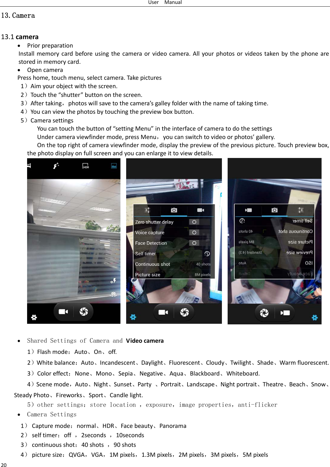 UserManual2013.Camera  13.1camera PriorpreparationInstallmemorycardbeforeusingthecameraorvideocamera.Allyourphotosorvideostakenbythephonearestoredinmemorycard. OpencameraPresshome,touchmenu,selectcamera.Takepictures1）Aimyourobjectwiththescreen.2）Touch the“shutter”buttononthescreen.3）Aftertaking，photoswillsavetothecamera’sgalleyfolderwiththenameoftakingtime.4）Youcanviewthephotosbytouchingthepreviewboxbutton.5）CamerasettingsYoucantouchthebuttonof“settingMenu”intheinterfaceofcameratodothesettingsUndercameraviewfindermode,pressMenu，youcanswitchtovideoorphotos’gallery.Onthetoprightofcameraviewfindermode,displaythepreviewofthepreviouspicture.Touchpreviewbox,thephotodisplayonfullscreenandyoucanenlargeittoviewdetails. Shared Settings of Camera and Videocamera 1）Flashmode：Auto、On、off.  2）Whitebalance：Auto、Incandescent、Daylight、Fluorescent、Cloudy、Twilight、Shade、Warmfluorescent.3）Coloreffect：None、Mono、Sepia、Negative、Aqua、Blackboard、Whiteboard.4）Scenemode，Auto、Night、Sunset、Party、Portrait、Landscape、Nightportrait、Theatre、Beach、Snow、SteadyPhoto、Fireworks、Sport、Candlelight.   5）other settings：store location ，exposure，image properties，anti-flicker  Camera Settings 1） Capturemode：normal、HDR、Facebeauty、Panorama2） selftimer：off，2seconds，10seconds3） continuousshot：40shots，90shots4） picturesize：QVGA，VGA，1Mpixels，1.3Mpixels，2Mpixels，3Mpixels，5Mpixels