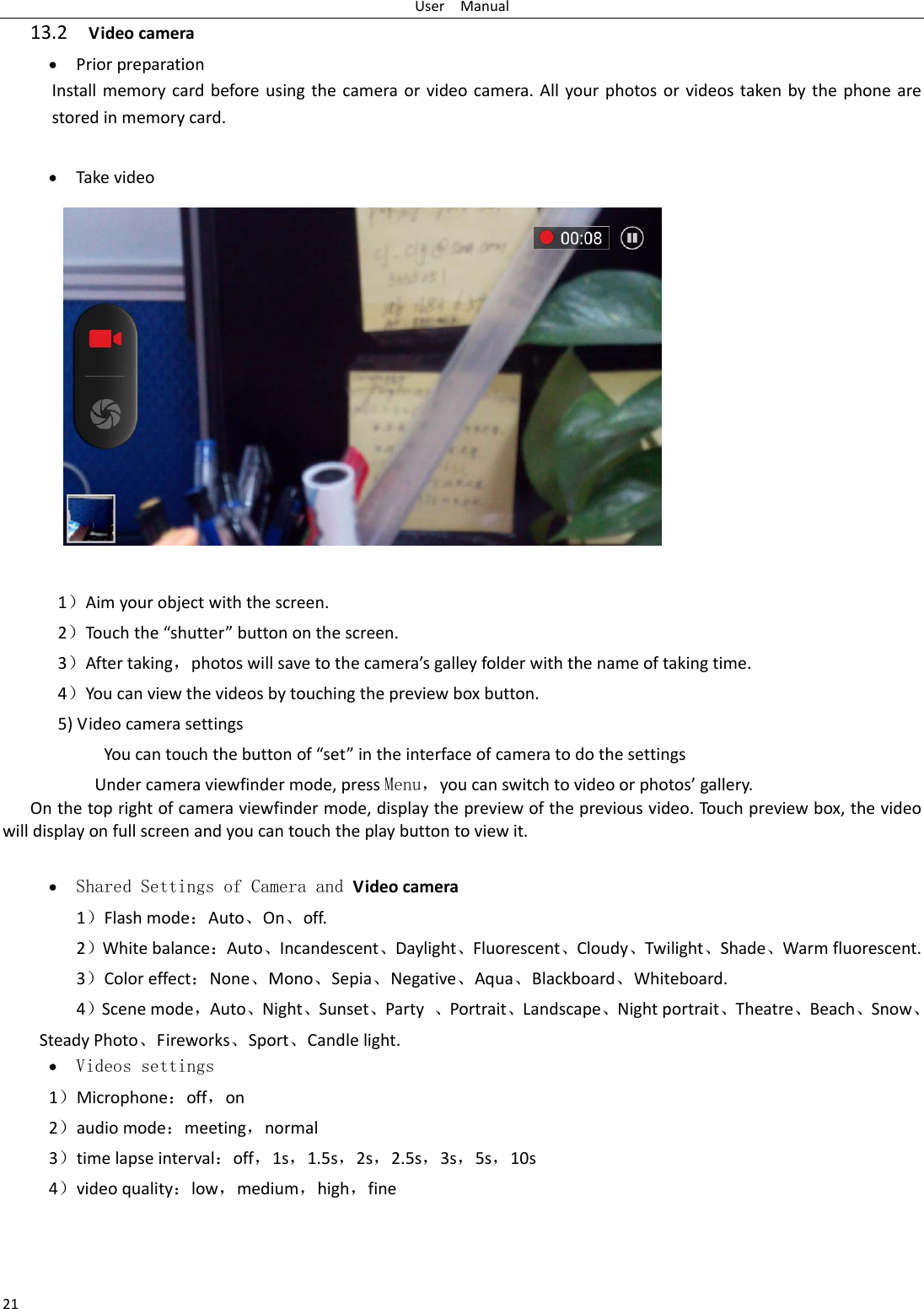 UserManual2113.2Videocamera  PriorpreparationInstallmemorycardbeforeusingthecameraorvideocamera.Allyourphotosorvideostakenbythephonearestoredinmemorycard. Takevideo1）Aimyourobjectwiththescreen.2）Touch the“shutter”buttononthescreen.3）Aftertaking，photoswillsavetothecamera’sgalleyfolderwiththenameoftakingtime.4）Youcanviewthevideosbytouchingthepreviewboxbutton.5)VideocamerasettingsYoucantouchthebuttonof“set”intheinterfaceofcameratodothesettingsUndercameraviewfindermode,pressMenu，youcanswitchtovideoorphotos’gallery.Onthetoprightofcameraviewfindermode,displaythepreviewofthepreviousvideo.Touchpreviewbox,thevideowilldisplayonfullscreenandyoucantouchtheplaybuttontoviewit. Shared Settings of Camera and Videocamera 1）Flashmode：Auto、On、off.  2）Whitebalance：Auto、Incandescent、Daylight、Fluorescent、Cloudy、Twilight、Shade、Warmfluorescent.3）Coloreffect：None、Mono、Sepia、Negative、Aqua、Blackboard、Whiteboard.4）Scenemode，Auto、Night、Sunset、Party、Portrait、Landscape、Nightportrait、Theatre、Beach、Snow、SteadyPhoto、Fireworks、Sport、Candlelight. Videos settings 1）Microphone：off，on2）audiomode：meeting，normal3）timelapseinterval：off，1s，1.5s，2s，2.5s，3s，5s，10s4）videoquality：low，medium，high，fine