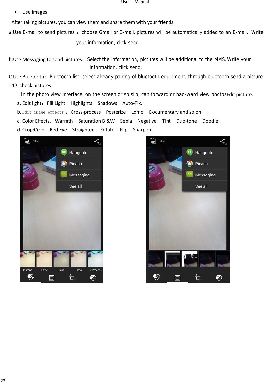 UserManual23 UseimagesAftertakingpictures,youcanviewthemandsharethemwithyourfriends.a.Use E-mail to send pictures ：choose Gmail or E-mail, pictures will be automatically added to an E-mail.  Write your information, click send.  b.UseMessagingtosendpictures：Select the information, pictures will be additional to the MMS. Write your information, click send.C.UseBluetooth：Bluetooth list, select already pairing of bluetooth equipment, through bluetooth send a picture.4）checkpicturesIn the photo view interface, on the screen or so slip, can forward or backward view photosEditpicture.a. Editlight：FillLightHighlightsShadowsAuto‐Fix.b. Edit image effects ：Cross‐processPosterizeLomoDocumentaryandsoon.c. ColorEffects：WarmthSaturationB&amp;WSepiaNegativeTintDuo‐toneDoodle.d. Crop:CropRedEyeStraightenRotateFlipSharpen.                             