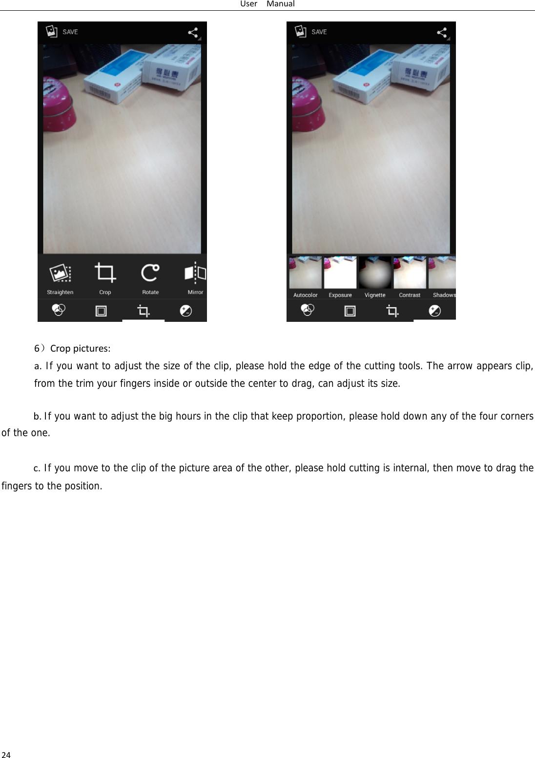 UserManual24  6）Croppictures:a.If you want to adjust the size of the clip, please hold the edge of the cutting tools. The arrow appears clip, from the trim your fingers inside or outside the center to drag, can adjust its size.   b.If you want to adjust the big hours in the clip that keep proportion, please hold down any of the four corners of the one.   c.If you move to the clip of the picture area of the other, please hold cutting is internal, then move to drag the fingers to the position.