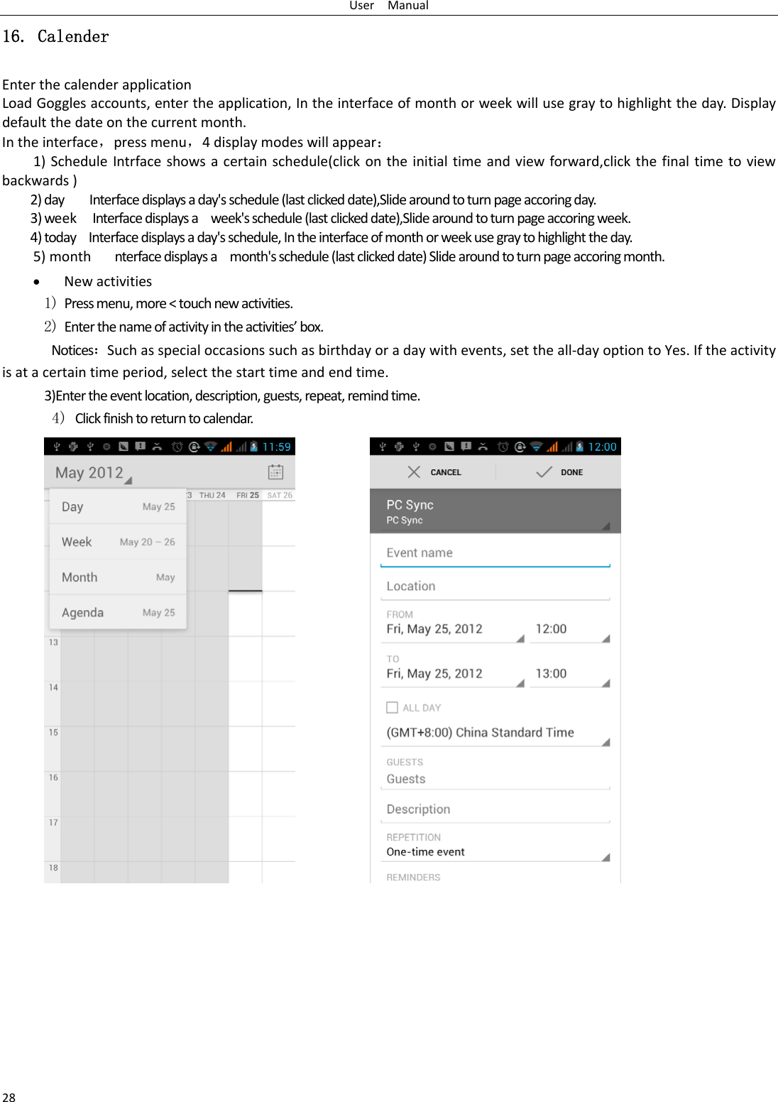 UserManual2816. Calender EnterthecalenderapplicationLoadGogglesaccounts,entertheapplication,Intheinterfaceofmonthorweekwillusegraytohighlighttheday.Displaydefaultthedateonthecurrentmonth. Intheinterface，pressmenu，4displaymodeswillappear：1)ScheduleIntrfaceshowsacertainschedule(clickontheinitialtimeandviewforward,clickthefinaltimetoviewbackwards)2)dayInterfacedisplaysaday&apos;sschedule(lastclickeddate),Slidearoundtoturnpageaccoringday.3)weekInterfacedisplaysaweek&apos;sschedule(lastclickeddate),Slidearoundtoturnpageaccoringweek.4)todayInterfacedisplaysaday&apos;sschedule,Intheinterfaceofmonthorweekusegraytohighlighttheday.5)monthnterfacedisplaysamonth&apos;sschedule(lastclickeddate)Slidearoundtoturnpageaccoringmonth. Newactivities1) Pressmenu,more&lt;touchnewactivities.2) Enterthenameofactivityintheactivities’box.Notices：Suchasspecialoccasionssuchasbirthdayoradaywithevents,settheall‐dayoptiontoYes.Iftheactivityisatacertaintimeperiod,selectthestarttimeandendtime. 3)Entertheeventlocation,description,guests,repeat,remindtime.4) Clickfinishtoreturntocalendar.