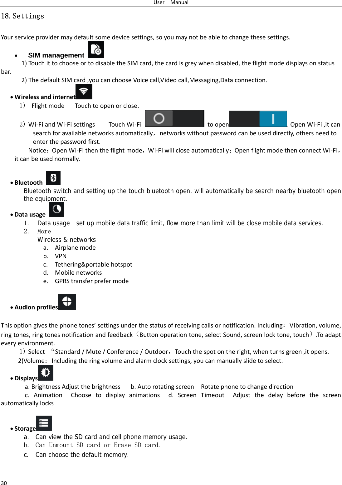 UserManual3018.Settings Yourserviceprovidermaydefaultsomedevicesettings,soyoumaynotbeabletochangethesesettings. SIM management   1)TouchittochooseortodisabletheSIMcard,thecardisgreywhendisabled,theflightmodedisplaysonstatusbar.2)ThedefaultSIMcard,youcanchooseVoicecall,Videocall,Messaging,Dataconnection. Wirelessandinternet  1) FlightmodeTouc htoopenorclose.2) Wi‐FiandWi‐FisettingsTou chWi‐Fi  toopen .OpenWi‐Fi,itcansearchforavailablenetworksautomatically，networkswithoutpasswordcanbeuseddirectly,othersneedtoenterthepasswordfirst. Notice：OpenWi‐Fithentheflightmode，Wi‐Fiwillcloseautomatically；OpenflightmodethenconnectWi‐Fi，itcanbeusednormally. Bluetooth Bluetooth switch and setting up the touch bluetooth open, will automatically be search nearby bluetooth open the equipment.  Datausage 1. Data usage  set up mobile data traffic limit, flow more than limit will be close mobile data services. 2. More Wireless &amp; networks a. Airplanemodeb. VPNc. Tethering&amp;portablehotspotd. Mobilenetworkse. GPRStransferprefermode  Audionprofiles   Thisoptiongivesthephonetones’settingsunderthestatusofreceivingcallsornotification.Including：Vibration,volume,ringtones,ringtonesnotificationandfeedback（Buttonoperationtone,selectSound,screenlocktone,touch）.Toadapteveryenvironment.1) Select“Standard/Mute/Conference/Outdoor，Touc hthespotontheright,whenturnsgreen,itopens. 2)Volume：Includingtheringvolumeandalarmclocksettings,youcanmanuallyslidetoselect. Displays  a.BrightnessAdjustthebrightnessb.AutorotatingscreenRotatephonetochangedirectionc.AnimationChoosetodisplayanimationsd.ScreenTimeoutAdjustthedelaybeforethescreenautomaticallylocks Storage  a. Can view the SD card and cell phone memory usage.   b. Can Unmount SD card or Erase SD card. c. Can choose the default memory.    