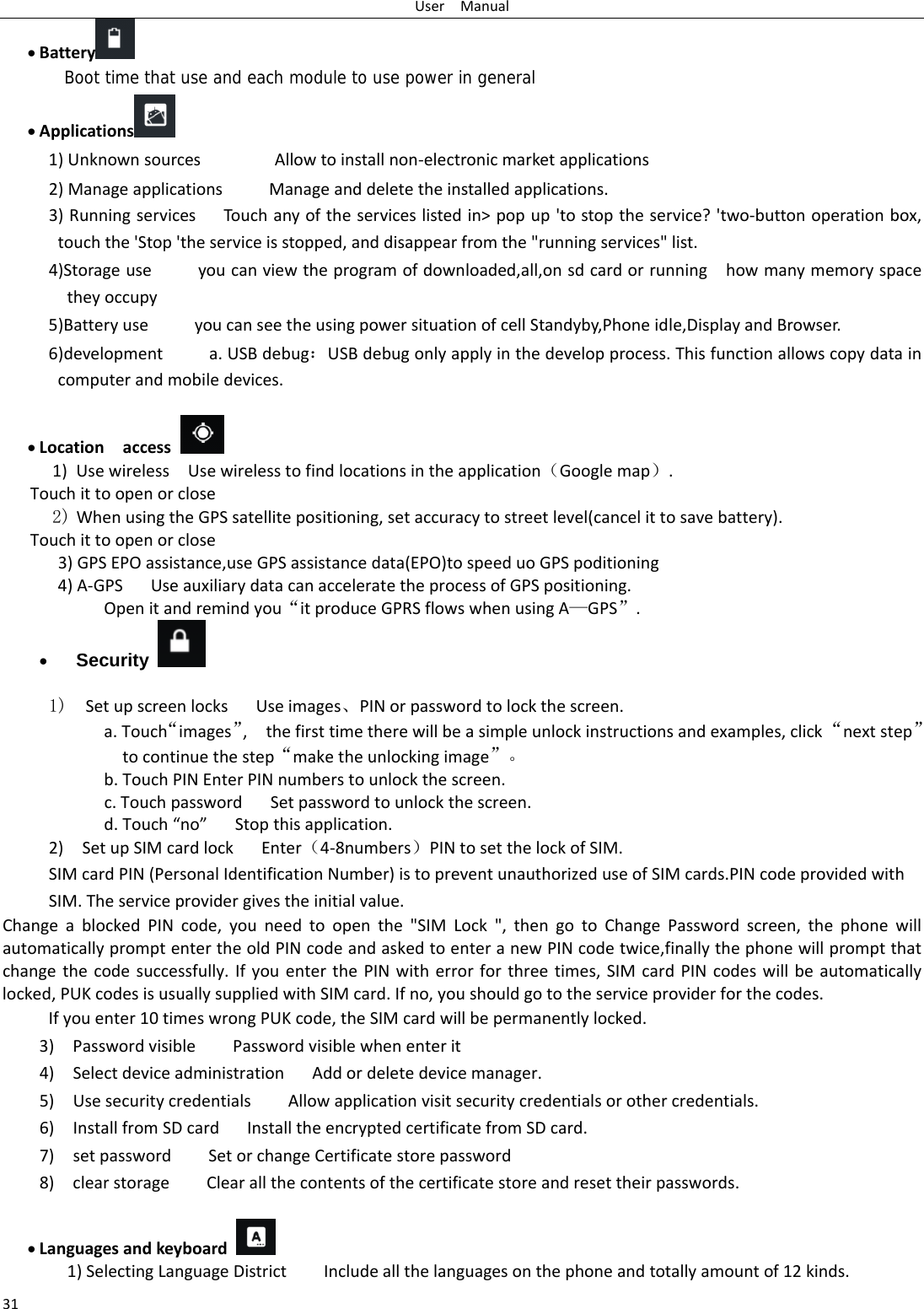 UserManual31 Battery  Boot time that use and each module to use power in general    Applications  1)UnknownsourcesAllowtoinstallnon‐electronicmarketapplications2)ManageapplicationsManageanddeletetheinstalledapplications.3)RunningservicesTouchanyoftheserviceslistedin&gt;popup&apos;tostoptheservice?&apos;two‐buttonoperationbox,touchthe&apos;Stop&apos;theserviceisstopped,anddisappearfromthe&quot;runningservices&quot;list.4)Storageuseyoucanviewtheprogramofdownloaded,all,onsdcardorrunninghowmanymemoryspacetheyoccupy5)BatteryuseyoucanseetheusingpowersituationofcellStandyby,Phoneidle,DisplayandBrowser.6)developmenta.USBdebug：USBdebugonlyapplyinthedevelopprocess.Thisfunctionallowscopydataincomputerandmobiledevices. Locationaccess 1) UsewirelessUsewirelesstofindlocationsintheapplication（Googlemap）.Touchittoopenorclose2) WhenusingtheGPSsatellitepositioning,setaccuracytostreetlevel(cancelittosavebattery). Touchittoopenorclose3)GPSEPOassistance,useGPSassistancedata(EPO)tospeeduoGPSpoditioning4)A‐GPS UseauxiliarydatacanacceleratetheprocessofGPSpositioning. Openitandremindyou“itproduceGPRSflowswhenusingA—GPS”. Security   1)  SetupscreenlocksUseimages、PINorpasswordtolockthescreen. a.Touch“images”,thefirsttimetherewillbeasimpleunlockinstructionsandexamples,click“nextstep”tocontinuethestep“maketheunlockingimage”。b.TouchPINEnterPINnumberstounlockthescreen.c.TouchpasswordSetpasswordtounlockthescreen.d.Touch“no”Stopthisapplication.2)SetupSIMcardlockEnter（4‐8numbers）PINtosetthelockofSIM.SIMcardPIN(PersonalIdentificationNumber)istopreventunauthorizeduseofSIMcards.PINcodeprovidedwithSIM.Theserviceprovidergivestheinitialvalue.ChangeablockedPINcode,youneedtoopenthe&quot;SIMLock&quot;,thengotoChangePasswordscreen,thephonewillautomaticallypromptentertheoldPINcodeandaskedtoenteranewPINcodetwice,finallythephonewillpromptthatchangethecodesuccessfully.IfyouenterthePINwitherrorforthreetimes,SIMcardPINcodeswillbeautomaticallylocked,PUKcodesisusuallysuppliedwithSIMcard.Ifno,youshouldgototheserviceproviderforthecodes.Ifyouenter10timeswrongPUKcode,theSIMcardwillbepermanentlylocked. 3)PasswordvisiblePasswordvisiblewhenenterit4)SelectdeviceadministrationAddordeletedevicemanager.5)UsesecuritycredentialsAllowapplicationvisitsecuritycredentialsorothercredentials.6)InstallfromSDcardInstalltheencryptedcertificatefromSDcard.7)setpasswordSetorchangeCertificatestorepassword8)clearstorageClearallthecontentsofthecertificatestoreandresettheirpasswords. Languagesandkeyboard 1)SelectingLanguageDistrictIncludeallthelanguagesonthephoneandtotallyamountof12kinds.