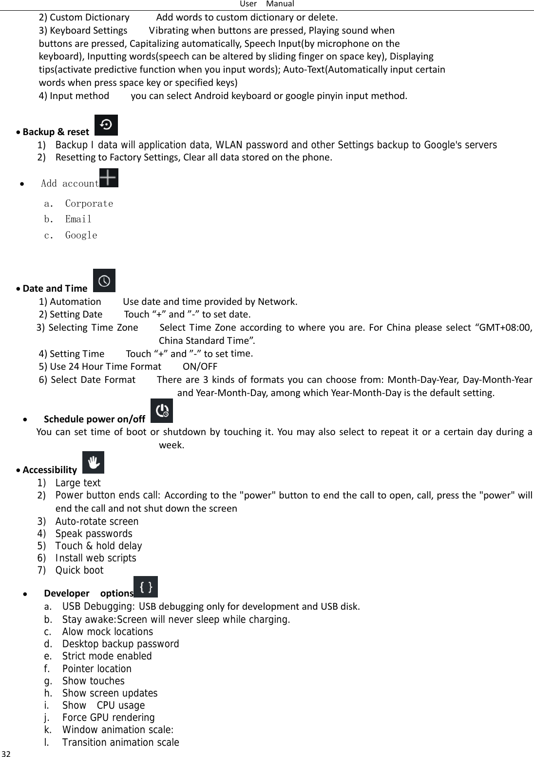 UserManual322)CustomDictionaryAddwordstocustomdictionaryordelete.3)KeyboardSettingsVibratingwhenbuttonsarepressed,Playingsoundwhenbuttonsarepressed,Capitalizingautomatically,SpeechInput(bymicrophoneonthekeyboard),Inputtingwords(speechcanbealteredbyslidingfingeronspacekey),Displayingtips(activatepredictivefunctionwhenyouinputwords);Auto‐Text(Automaticallyinputcertainwordswhenpressspacekeyorspecifiedkeys)4)InputmethodyoucanselectAndroidkeyboardorgooglepinyininputmethod. Backup&amp;reset 1) Backup I data will application data, WLAN password and other Settings backup to Google&apos;s servers2) ResettingtoFactorySettings,Clearalldatastoredonthephone. Add account  a． Corporate b． Email c． Google  DateandTime 1)AutomationUsedateandtimeprovidedbyNetwork.2)SettingDateTouc h“+”and”‐”tosetdate.3)SelectingTimeZoneSelectTimeZoneaccordingtowhereyouare.ForChinapleaseselect“GMT+08:00,ChinaStandardTime”.4)SettingTimeTouch“+”and”‐”tosettime.5)Use24HourTimeFormatON/OFF6)SelectDateFormatThereare3kindsofformatsyoucanchoosefrom:Month‐Day‐Year,Day‐Month‐YearandYear‐Month‐Day,amongwhichYear‐Month‐Dayisthedefaultsetting. Schedulepoweron/off Youcansettimeofbootorshutdownbytouchingit.Youmayalsoselecttorepeatitoracertaindayduringaweek. Accessibility1) Large text 2) Power button ends call: Accordingtothe&quot;power&quot;buttontoendthecalltoopen,call,pressthe&quot;power&quot;willendthecallandnotshutdownthescreen3) Auto-rotate screen 4) Speak passwords 5) Touch &amp; hold delay 6) Install web scripts 7) Quick boot  Developeroptions  a. USB Debugging: USBdebuggingonlyfordevelopmentandUSBdisk.b. Stay awake:Screen will never sleep while charging. c. Alow mock locations d. Desktop backup password e. Strict mode enabled f. Pointer location g. Show touches h. Show screen updates i. Show  CPU usage j. Force GPU rendering k. Window animation scale: l. Transition animation scale 
