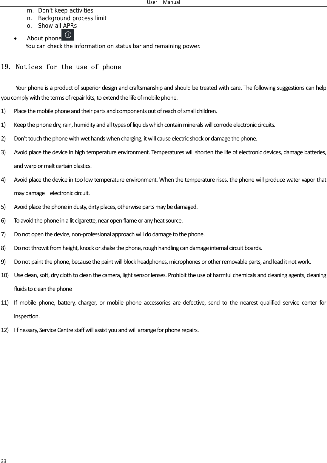 UserManual33m. Don’t keep activities n. Background process limit o. Show all APRs  Aboutphone  Youcanchecktheinformationonstatusbarandremainingpower.19. Notices for the use of phone Yourphoneisaproductofsuperiordesignandcraftsmanshipandshouldbetreatedwithcare.Thefollowingsuggestionscanhelpyoucomplywiththetermsofrepairkits,toextendthelifeofmobilephone.1) Placethemobilephoneandtheirpartsandcomponentsoutofreachofsmallchildren.1) Keepthephonedry,rain,humidityandalltypesofliquidswhichcontainmineralswillcorrodeelectroniccircuits.2) Don’ttouchthephonewithwethandswhencharging,itwillcauseelectricshockordamagethephone.3) Avoidplacethedeviceinhightemperatureenvironment.Temperatureswillshortenthelifeofelectronicdevices,damagebatteries,andwarpormeltcertainplastics.4) Avoidplacethedeviceintoolowtemperatureenvironment.Whenthetemperaturerises,thephonewillproducewatervaporthatmaydamageelectroniccircuit.5) Avoidplacethephoneindusty,dirtyplaces,otherwisepartsmaybedamaged.6) Toavoidthephoneinalitcigarette,nearopenflameoranyheatsource.7) Donotopenthedevice,non‐professionalapproachwilldodamagetothephone.8) Donotthrowitfromheight,knockorshakethephone,roughhandlingcandamageinternalcircuitboards.9) Donotpaintthephone,becausethepaintwillblockheadphones,microphonesorotherremovableparts,andleaditnotwork.10) Useclean,soft,dryclothtocleanthecamera,lightsensorlenses.Prohibittheuseofharmfulchemicalsandcleaningagents,cleaningfluidstocleanthephone11) Ifmobilephone,battery,charger,ormobilephoneaccessoriesaredefective,sendtothenearestqualifiedservicecenterforinspection.12) Ifnessary,ServiceCentrestaffwillassistyouandwillarrangeforphonerepairs.
