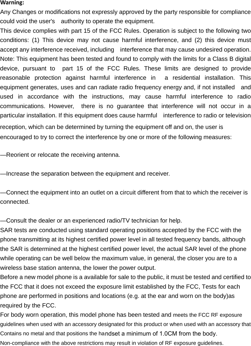 Warning:Any Changes or modifications not expressly approved by the party responsible for compliance could void the user&apos;s    authority to operate the equipment. This device complies with part 15 of the FCC Rules. Operation is subject to the following two conditions: (1) This device may not cause harmful interference, and (2) this device must accept any interference received, including    interference that may cause undesired operation. Note: This equipment has been tested and found to comply with the limits for a Class B digital device, pursuant to  part 15 of the FCC Rules. These limits are designed to provide reasonable protection against harmful interference in  a residential installation. This equipment generates, uses and can radiate radio frequency energy and, if not installed    and used in accordance with the instructions, may cause harmful interference to radio communications. However,  there is no guarantee that interference will not occur in a particular installation. If this equipment does cause harmful    interference to radio or television reception, which can be determined by turning the equipment off and on, the user is   encouraged to try to correct the interference by one or more of the following measures:     —Reorient or relocate the receiving antenna.     —Increase the separation between the equipment and receiver.     —Connect the equipment into an outlet on a circuit different from that to which the receiver is connected.   —Consult the dealer or an experienced radio/TV technician for help.     SAR tests are conducted using standard operating positions accepted by the FCC with the phone transmitting at its highest certified power level in all tested frequency bands, although the SAR is determined at the highest certified power level, the actual SAR level of the phone while operating can be well below the maximum value, in general, the closer you are to a wireless base station antenna, the lower the power output. Before a new model phone is a available for sale to the public, it must be tested and certified to the FCC that it does not exceed the exposure limit established by the FCC, Tests for each phone are performed in positions and locations (e.g. at the ear and worn on the body)as required by the FCC. For body worn operation, this model phone has been tested and meets the FCC RF exposure guidelines when used with an accessory designated for this product or when used with an accessory that Contains no metal and that positions the haNon-compliance with the above restrictions may result in violation of RF exposure guidelines.ndset a minimum of 1.0CM from the body.