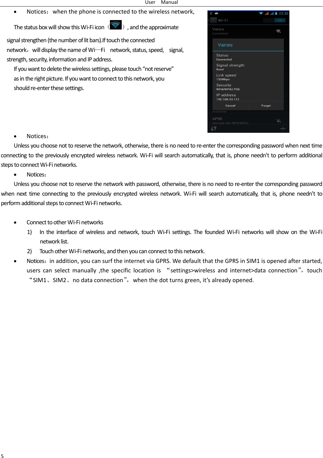 UserManual5 Notices：whenthephoneisconnectedtothewirelessnetwork,ThestatusboxwillshowthisWi‐Fiicon（ ）,andtheapproximatesignalstrengthen(thenumberoflitbars).Iftouchtheconnectednetwork，willdisplaythenameofWi—Finetwork,status,speed,signal,strength,security,informationandIPaddress.Ifyouwanttodeletethewirelesssettings,pleasetouch“notreserve”asintherightpicture.Ifyouwanttoconnecttothisnetwork,youshouldre‐enterthesesettings. Notices：Unlessyouchoosenottoreservethenetwork,otherwise,thereisnoneedtore‐enterthecorrespondingpasswordwhennexttimeconnectingtothepreviouslyencryptedwirelessnetwork.Wi‐Fiwillsearchautomatically,thatis,phoneneedn’ttoperformadditionalstepstoconnectWi‐Finetworks. Notices：Unlessyouchoosenottoreservethenetworkwithpassword,otherwise,thereisnoneedtore‐enterthecorrespondingpasswordwhennexttimeconnectingtothepreviouslyencryptedwirelessnetwork.Wi‐Fiwillsearchautomatically,thatis,phoneneedn’ttoperformadditionalstepstoconnectWi‐Finetworks. ConnecttootherWi‐Finetworks1) Intheinterfaceofwirelessandnetwork,touchWi‐Fisettings.ThefoundedWi‐FinetworkswillshowontheWi‐Finetworklist.2) TouchotherWi‐Finetworks,andthenyoucanconnecttothisnetwork. Notices：inaddition,youcansurftheinternetviaGPRS.WedefaultthattheGPRSinSIM1isopenedafterstarted,userscanselectmanually,thespecificlocationis“settings&gt;wirelessandinternet&gt;dataconnection”，touch“SIM1、SIM2、nodataconnection”，whenthedotturnsgreen,it’salreadyopened.
