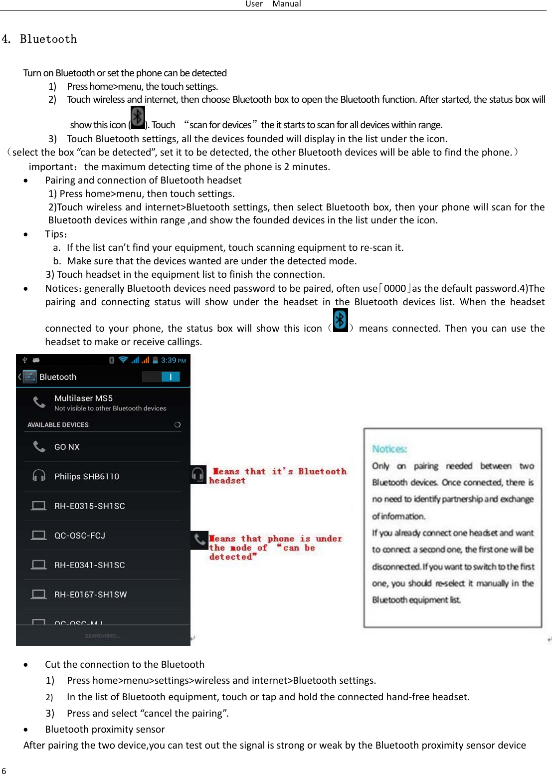 UserManual64. Bluetooth TurnonBluetoothorsetthephonecanbedetected1) Presshome&gt;menu,thetouchsettings.2) Touchwirelessandinternet,thenchooseBluetoothboxtoopentheBluetoothfunction.Afterstarted,thestatusboxwillshowthisicon().Touch“scanfordevices”theitstartstoscanforalldeviceswithinrange.3) TouchBluetoothsettings,allthedevicesfoundedwilldisplayinthelistundertheicon.（selectthebox“canbedetected”,setittobedetected,theotherBluetoothdeviceswillbeabletofindthephone.）important：themaximumdetectingtimeofthephoneis2minutes. PairingandconnectionofBluetoothheadset1)Presshome&gt;menu,thentouchsettings.2)Touchwirelessandinternet&gt;Bluetoothsettings,thenselectBluetoothbox,thenyourphonewillscanfortheBluetoothdeviceswithinrange,andshowthefoundeddevicesinthelistundertheicon. Tips：a. Ifthelistcan’tfindyourequipment,touchscanningequipmenttore‐scanit.b. Makesurethatthedeviceswantedareunderthedetectedmode.3)Touchheadsetintheequipmentlisttofinishtheconnection. Notices：generallyBluetoothdevicesneedpasswordtobepaired,oftenuse「0000」asthedefaultpassword.4)ThepairingandconnectingstatuswillshowundertheheadsetintheBluetoothdeviceslist.Whentheheadsetconnectedtoyourphone,thestatusboxwillshowthisicon（ ）meansconnected.Thenyoucanusetheheadsettomakeorreceivecallings. CuttheconnectiontotheBluetooth1) Presshome&gt;menu&gt;settings&gt;wirelessandinternet&gt;Bluetoothsettings.2) InthelistofBluetoothequipment,touchortapandholdtheconnectedhand‐freeheadset.3) Pressandselect“cancelthepairing”. Bluetoothproximitysensor Afterpairingthetwodevice,youcantestoutthesignalisstrongorweakbytheBluetoothproximitysensordevice 