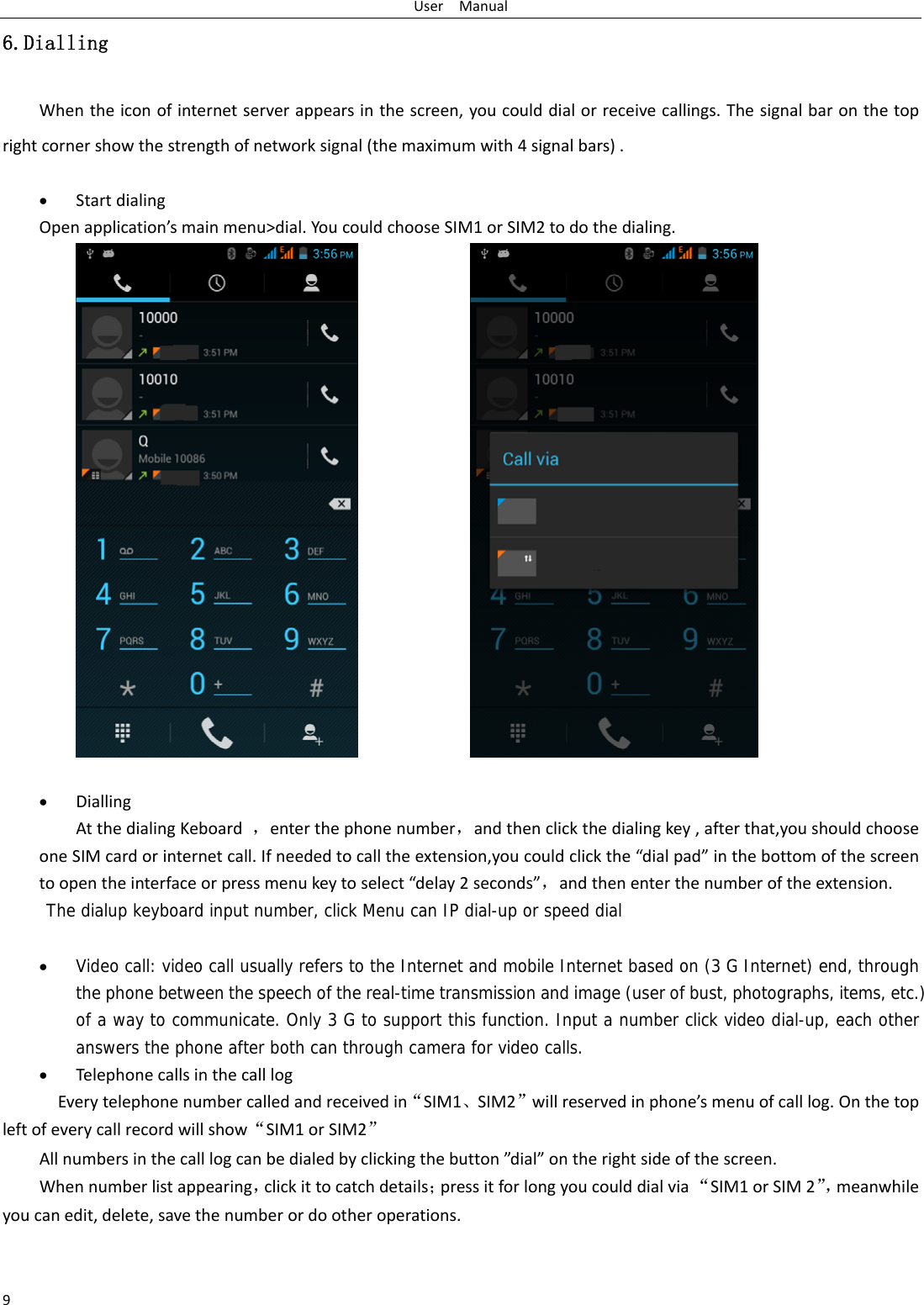 UserManual96.Dialling Whentheiconofinternetserverappearsinthescreen,youcoulddialorreceivecallings.Thesignalbaronthetoprightcornershowthestrengthofnetworksignal(themaximumwith4signalbars). StartdialingOpenapplication’smainmenu&gt;dial.YoucouldchooseSIM1orSIM2todothedialing. DiallingAtthedialingKeboard，enterthephonenumber，andthenclickthedialingkey,afterthat,youshouldchooseoneSIMcardorinternetcall.Ifneededtocalltheextension,youcouldclickthe“dialpad”inthebottomofthescreentoopentheinterfaceorpressmenukeytoselect“delay2seconds”，andthenenterthenumberoftheextension.The dialup keyboard input number, click Menu can IP dial-up or speed dial  Video call: video call usually refers to the Internet and mobile Internet based on (3 G Internet) end, through the phone between the speech of the real-time transmission and image (user of bust, photographs, items, etc.) of a way to communicate. Only 3 G to support this function. Input a number click video dial-up, each other answers the phone after both can through camera for video calls. TelephonecallsinthecalllogEverytelephonenumbercalledandreceivedin“SIM1、SIM2”willreservedinphone’smenuofcalllog.Onthetopleftofeverycallrecordwillshow“SIM1orSIM2”Allnumbersinthecalllogcanbedialedbyclickingthebutton”dial”ontherightsideofthescreen.Whennumberlistappearing，clickittocatchdetails；pressitforlongyoucoulddialvia“SIM1orSIM2”，meanwhileyoucanedit,delete,savethenumberordootheroperations.