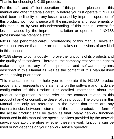   1Thanks for choosing NX188 products. For the safe and efficient operation of this product, please read this manual and other materials carefully before you first operate it. NX188 shall bear no liability for any losses caused by improper operation of this product not in compliance with the instructions and requirements of this manual or by your misunderstanding of this manual, except for losses caused by the improper installation or operation of NX188 professional maintenance staff. NX188 has performed careful proofreading of this manual; however, we cannot ensure that there are no mistakes or omissions of any kind in this manual. NX188 strives to continuously improve the functions of its products and the quality of its services. Therefore, the company reserves the right to make changes to any of the products and software programs described in this Manual as well as the content of this Manual itself without giving prior notice. This manual intends to help you to operate this NX188 product properly and represents no statements on the software and hardware configuration of this Product. For detailed information about the product configuration, please refer to the contract related to this product (if any) or consult the dealer of this product. The pictures in this Manual are only for reference. In the event that there are any inconsistencies between pictures and the actual product, the form of the actual product shall be taken as final. Many network functions introduced in this manual are special services provided by the network service operator, therefore whether these network functions can be used or not depends on your network service operator. 