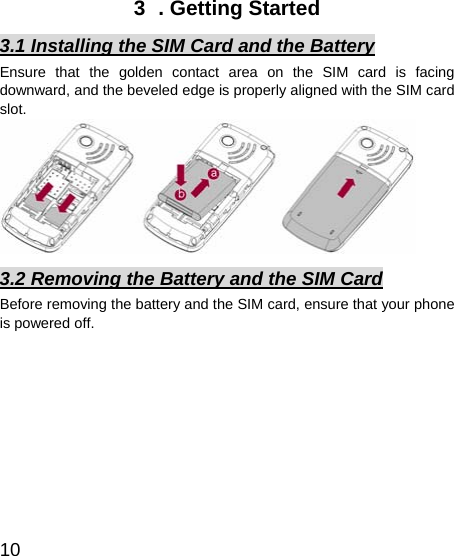   10 3  . Getting Started 3.1 Installing the SIM Card and the Battery Ensure that the golden contact area on the SIM card is facing downward, and the beveled edge is properly aligned with the SIM card slot.  3.2 Removing the Battery and the SIM Card Before removing the battery and the SIM card, ensure that your phone is powered off.         