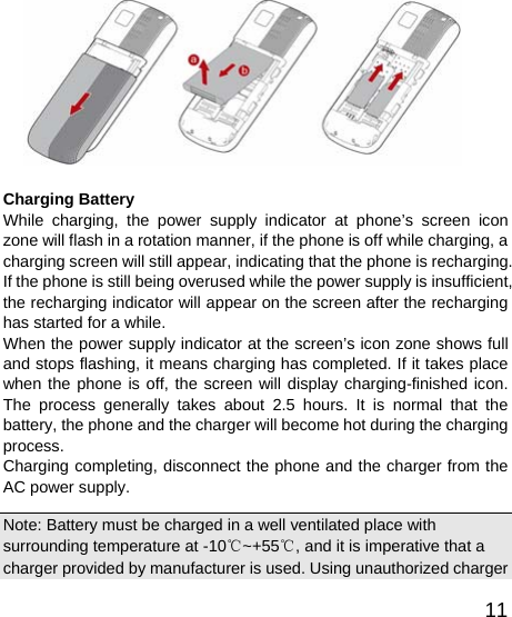   11  Charging Battery While charging, the power supply indicator at phone’s screen icon zone will flash in a rotation manner, if the phone is off while charging, a charging screen will still appear, indicating that the phone is recharging. If the phone is still being overused while the power supply is insufficient, the recharging indicator will appear on the screen after the recharging has started for a while.   When the power supply indicator at the screen’s icon zone shows full and stops flashing, it means charging has completed. If it takes place when the phone is off, the screen will display charging-finished icon. The process generally takes about 2.5 hours. It is normal that the battery, the phone and the charger will become hot during the charging process.  Charging completing, disconnect the phone and the charger from the AC power supply.   Note: Battery must be charged in a well ventilated place with surrounding temperature at -10℃~+55℃, and it is imperative that a charger provided by manufacturer is used. Using unauthorized charger 