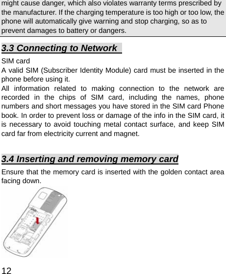   12 might cause danger, which also violates warranty terms prescribed by the manufacturer. If the charging temperature is too high or too low, the phone will automatically give warning and stop charging, so as to prevent damages to battery or dangers.   3.3 Connecting to Network   SIM card A valid SIM (Subscriber Identity Module) card must be inserted in the phone before using it. All information related to making connection to the network are recorded in the chips of SIM card, including the names, phone numbers and short messages you have stored in the SIM card Phone book. In order to prevent loss or damage of the info in the SIM card, it is necessary to avoid touching metal contact surface, and keep SIM card far from electricity current and magnet.      3.4 Inserting and removing memory card Ensure that the memory card is inserted with the golden contact area facing down.            