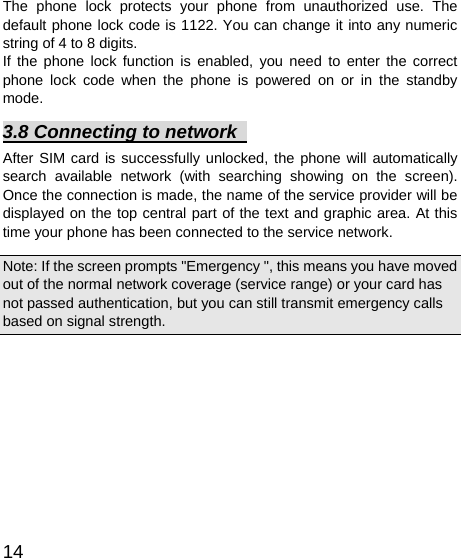   14 The phone lock protects your phone from unauthorized use. The default phone lock code is 1122. You can change it into any numeric string of 4 to 8 digits. If the phone lock function is enabled, you need to enter the correct phone lock code when the phone is powered on or in the standby mode. 3.8 Connecting to network   After SIM card is successfully unlocked, the phone will automatically search available network (with searching showing on the screen). Once the connection is made, the name of the service provider will be displayed on the top central part of the text and graphic area. At this time your phone has been connected to the service network.   Note: If the screen prompts &quot;Emergency &quot;, this means you have moved out of the normal network coverage (service range) or your card has not passed authentication, but you can still transmit emergency calls based on signal strength.   