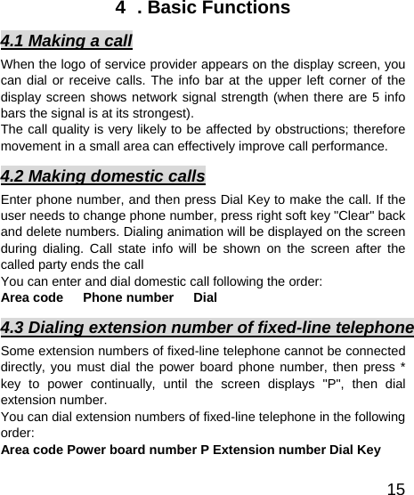   154  . Basic Functions 4.1 Making a call When the logo of service provider appears on the display screen, you can dial or receive calls. The info bar at the upper left corner of the display screen shows network signal strength (when there are 5 info bars the signal is at its strongest).   The call quality is very likely to be affected by obstructions; therefore movement in a small area can effectively improve call performance.   4.2 Making domestic calls Enter phone number, and then press Dial Key to make the call. If the user needs to change phone number, press right soft key &quot;Clear&quot; back and delete numbers. Dialing animation will be displayed on the screen during dialing. Call state info will be shown on the screen after the called party ends the call   You can enter and dial domestic call following the order:   Area code   Phone number   Dial  4.3 Dialing extension number of fixed-line telephone Some extension numbers of fixed-line telephone cannot be connected directly, you must dial the power board phone number, then press * key to power continually, until the screen displays &quot;P&quot;, then dial extension number.   You can dial extension numbers of fixed-line telephone in the following order:  Area code Power board number P Extension number Dial Key 