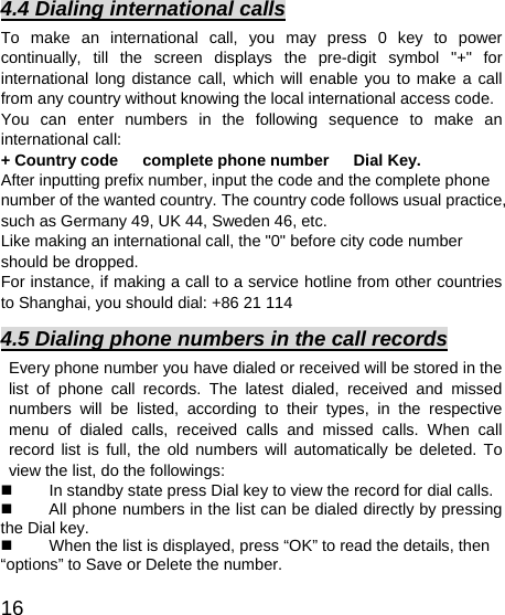   16 4.4 Dialing international calls To make an international call, you may press 0 key to power continually, till the screen displays the pre-digit symbol &quot;+&quot; for international long distance call, which will enable you to make a call from any country without knowing the local international access code.   You can enter numbers in the following sequence to make an international call:   + Country code   complete phone number   Dial Key. After inputting prefix number, input the code and the complete phone number of the wanted country. The country code follows usual practice, such as Germany 49, UK 44, Sweden 46, etc.   Like making an international call, the &quot;0&quot; before city code number should be dropped.   For instance, if making a call to a service hotline from other countries to Shanghai, you should dial: +86 21 114 4.5 Dialing phone numbers in the call records Every phone number you have dialed or received will be stored in the list of phone call records. The latest dialed, received and missed numbers will be listed, according to their types, in the respective menu of dialed calls, received calls and missed calls. When call record list is full, the old numbers will automatically be deleted. To view the list, do the followings:     In standby state press Dial key to view the record for dial calls.     All phone numbers in the list can be dialed directly by pressing the Dial key.     When the list is displayed, press “OK” to read the details, then “options” to Save or Delete the number.   