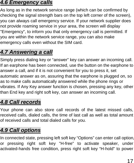   174.6 Emergency calls As long as in the network service range (which can be confirmed by checking the signal strength bars on the top left corner of the screen), you can always call emergency service. If your network supplier does not provide roaming service in your area, the screen will display &quot;Emergency&quot;, to inform you that only emergency call is permitted. If you are within the network service range, you can also make emergency calls even without the SIM card.   4.7 Answering a call Simply press dialing key or “answer” key can answer an incoming call. If an earphone has been connected, use the button on the earphone to answer a call, and if it is not convenient for you to press it, set automatic answer as on, assuring that the earphone is plugged on, so as to make calls automatically answered while the phone rings or vibrates. If Any Key answer function is chosen, pressing any key, other than End key and right soft key, can answer an incoming call.   4.8 Call records Your phone can also store call records of the latest missed calls, received calls, dialed calls, the time of last call as well as total amount of received calls and total dialed calls for you.   4.9 Call options In connected state, pressing left soft key “Options” can enter call option, or pressing right soft key &quot;H-free&quot; to activate speaker, under activated-hands free condition, press right soft key “H-hold&quot; to power 