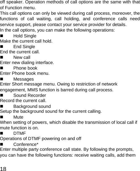   18 off speaker. Operation methods of call options are the same with that of Function menu.   This call options can only be viewed during call process, moreover, the functions of call waiting, call holding, and conference calls need service support, please contact your service provider for details.   In the call options, you can make the following operations:    Hold Single Make the current call hold.    End Single End the current call.    New call Enter new dialing interface.    Phone book Enter Phone book menu.    Messages  Enter Short message menu. Owing to restriction of network engagement, MMS function is barred during call process.    Sound Recorder Record the current call.    Background sound  Setup the background sound for the current calling.    Mute When setting of powers, which disable the transmission of local call if mute function is on.    DTMF Operations of DTMF powering on and off    Conference* Enter multiple party conference call state. By following the prompts, you can have the following functions: receive waiting calls, add them 