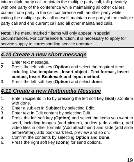   19into multiple party call, maintain the multiple party call, talk privately with one party of the conference while maintaining all other callers, connect one party in the call conference with another party while exiting the multiple party call oneself, maintain one party of the multiple party call and end current call and all other maintained calls.   Note: The menu marked * items will only appear in special circumstances. For conference function, it is necessary to apply for service supply to corresponding service operator.   4.10 Create a new short message 1.  Enter text message. 2.  Press the left soft key (Option) and select the required items, including Use templates , Insert object , Text format , Insert contact, Insert Bookmark and Input method. 3. Press the left soft key (Option) and select done. 4.11 Create a new Multimedia Message 1.  Enter recipients in to by pressing the left soft key (Edit) .Confirm with done. 2.  Enter a subject in Subject by selecting Edit. 3.  Enter text in Edit content by selecting Edit. 4.  Press the left soft key (Option) and select the items you want to send, including images (add picture), audios (add audios), add video files in other formats (Add attachment) and slide (add slide before/after), add bookmark text, preview and so on. 5.  Confirm the contents by selecting Option and Done. 6.  Press the right soft key (Done) for send options. 