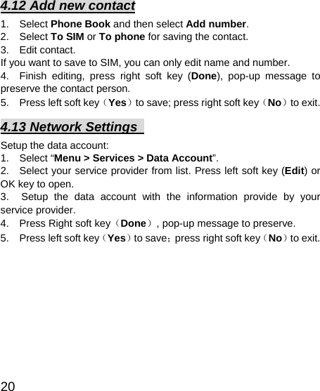   20 4.12 Add new contact 1.  Select Phone Book and then select Add number. 2.  Select To SIM or To phone for saving the contact. 3.  Edit contact.  If you want to save to SIM, you can only edit name and number. 4.  Finish editing, press right soft key (Done), pop-up message to preserve the contact person. 5.    Press left soft key（Yes）to save; press right soft key（No）to exit. 4.13 Network Settings   Setup the data account:   1.  Select “Menu &gt; Services &gt; Data Account”.  2.   Select your service provider from list. Press left soft key (Edit) or OK key to open.   3.  Setup the data account with the information provide by your service provider. 4.    Press Right soft key（Done）, pop-up message to preserve. 5.    Press left soft key（Yes）to save；press right soft key（No）to exit. 