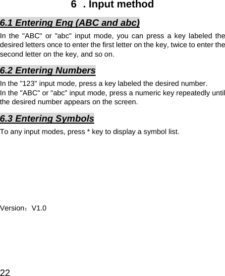   22 6  . Input method 6.1 Entering Eng (ABC and abc) In the &quot;ABC&quot; or &quot;abc&quot; input mode, you can press a key labeled the desired letters once to enter the first letter on the key, twice to enter the second letter on the key, and so on. 6.2 Entering Numbers In the &quot;123&quot; input mode, press a key labeled the desired number. In the &quot;ABC&quot; or &quot;abc&quot; input mode, press a numeric key repeatedly until the desired number appears on the screen. 6.3 Entering Symbols To any input modes, press * key to display a symbol list.        Version：V1.0 