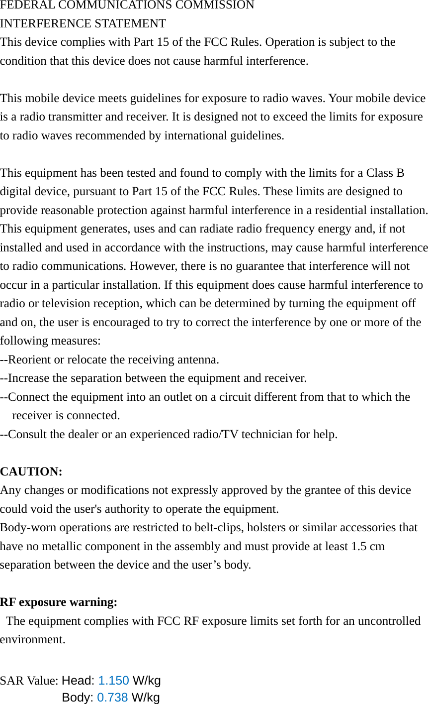 FEDERAL COMMUNICATIONS COMMISSION INTERFERENCE STATEMENT This device complies with Part 15 of the FCC Rules. Operation is subject to the condition that this device does not cause harmful interference.  This mobile device meets guidelines for exposure to radio waves. Your mobile device is a radio transmitter and receiver. It is designed not to exceed the limits for exposure to radio waves recommended by international guidelines.  This equipment has been tested and found to comply with the limits for a Class B digital device, pursuant to Part 15 of the FCC Rules. These limits are designed to provide reasonable protection against harmful interference in a residential installation. This equipment generates, uses and can radiate radio frequency energy and, if not installed and used in accordance with the instructions, may cause harmful interference to radio communications. However, there is no guarantee that interference will not occur in a particular installation. If this equipment does cause harmful interference to radio or television reception, which can be determined by turning the equipment off and on, the user is encouraged to try to correct the interference by one or more of the following measures: --Reorient or relocate the receiving antenna. --Increase the separation between the equipment and receiver. --Connect the equipment into an outlet on a circuit different from that to which the receiver is connected. --Consult the dealer or an experienced radio/TV technician for help.  CAUTION: Any changes or modifications not expressly approved by the grantee of this device could void the user&apos;s authority to operate the equipment. Body-worn operations are restricted to belt-clips, holsters or similar accessories that have no metallic component in the assembly and must provide at least 1.5 cm separation between the device and the user’s body.  RF exposure warning:   The equipment complies with FCC RF exposure limits set forth for an uncontrolled environment.   SAR Value: Head: 1.150 W/kg Body: 0.738 W/kg 