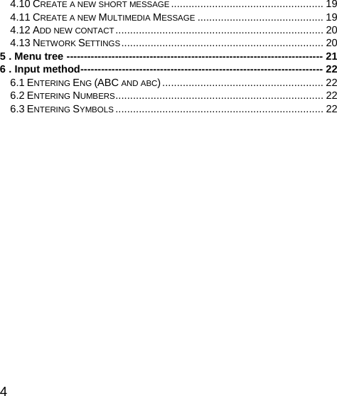   4 4.10 CREATE A NEW SHORT MESSAGE .................................................... 19 4.11 CREATE A NEW MULTIMEDIA MESSAGE ........................................... 19 4.12 ADD NEW CONTACT....................................................................... 20 4.13 NETWORK SETTINGS..................................................................... 20 5 . Menu tree -------------------------------------------------------------------------- 21 6 . Input method---------------------------------------------------------------------- 22 6.1 ENTERING ENG (ABC AND ABC)....................................................... 22 6.2 ENTERING NUMBERS....................................................................... 22 6.3 ENTERING SYMBOLS ....................................................................... 22      