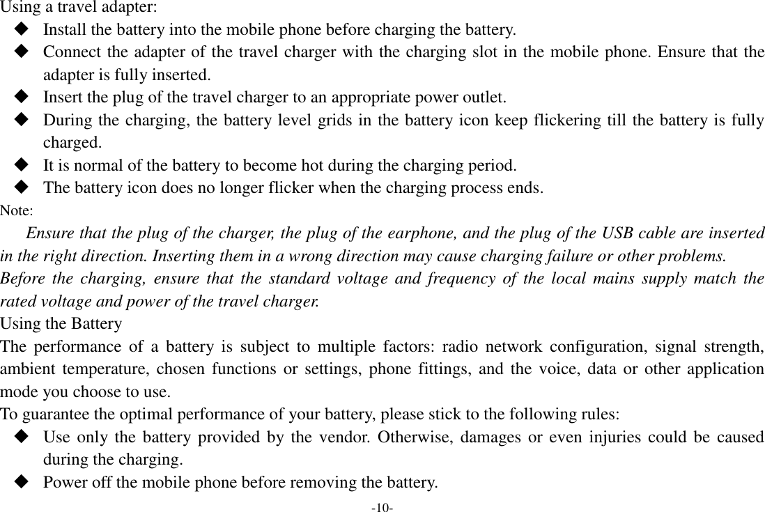 -10- Using a travel adapter:  Install the battery into the mobile phone before charging the battery.  Connect the adapter of the travel charger with the charging slot in the mobile phone. Ensure that the adapter is fully inserted.  Insert the plug of the travel charger to an appropriate power outlet.  During the charging, the battery level grids in the battery icon keep flickering till the battery is fully charged.  It is normal of the battery to become hot during the charging period.  The battery icon does no longer flicker when the charging process ends. Note: Ensure that the plug of the charger, the plug of the earphone, and the plug of the USB cable are inserted in the right direction. Inserting them in a wrong direction may cause charging failure or other problems. Before  the  charging, ensure  that  the standard  voltage and  frequency of  the local  mains  supply match  the rated voltage and power of the travel charger. Using the Battery The  performance  of  a  battery is  subject  to  multiple  factors: radio  network  configuration,  signal  strength, ambient temperature, chosen functions or  settings, phone fittings, and the voice, data or  other application mode you choose to use. To guarantee the optimal performance of your battery, please stick to the following rules:  Use only the battery provided  by the vendor. Otherwise, damages or even  injuries could be  caused during the charging.  Power off the mobile phone before removing the battery. 