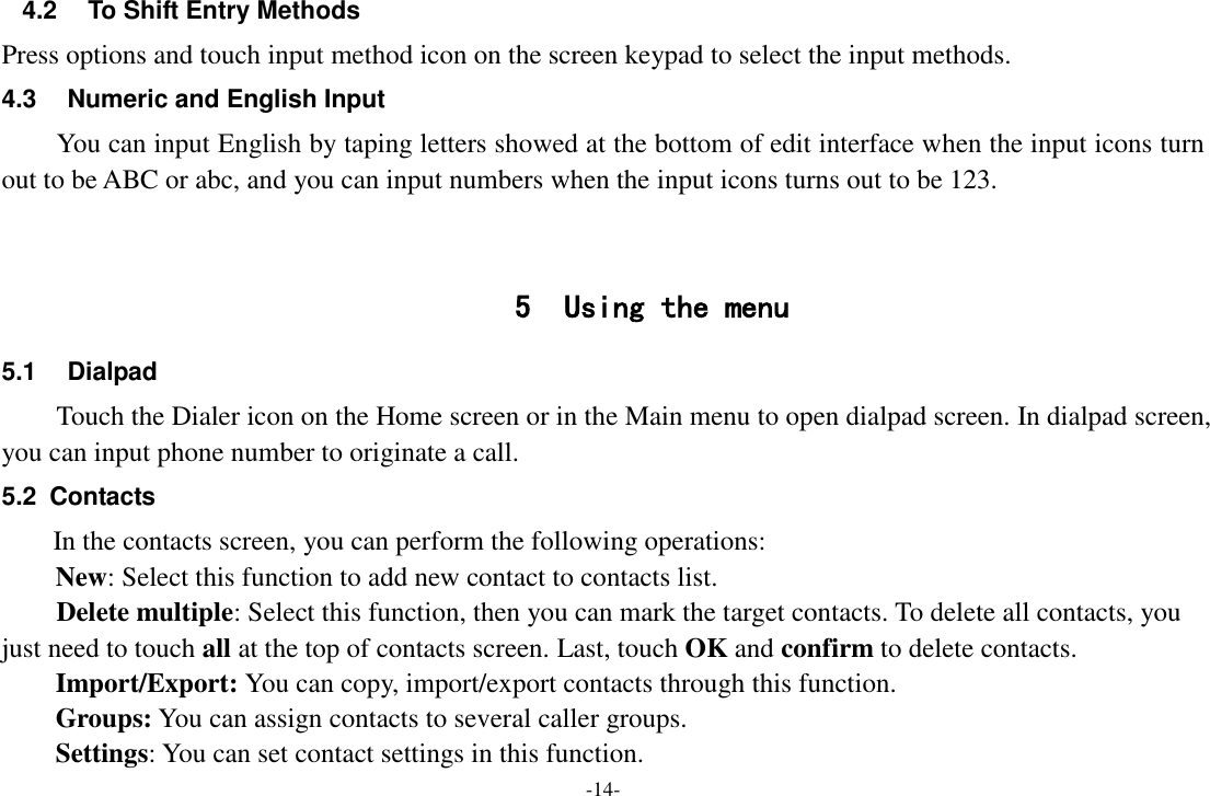 -14- 4.2  To Shift Entry Methods Press options and touch input method icon on the screen keypad to select the input methods. 4.3  Numeric and English Input You can input English by taping letters showed at the bottom of edit interface when the input icons turn out to be ABC or abc, and you can input numbers when the input icons turns out to be 123.   5 Using the menu 5.1  Dialpad Touch the Dialer icon on the Home screen or in the Main menu to open dialpad screen. In dialpad screen, you can input phone number to originate a call. 5.2  Contacts In the contacts screen, you can perform the following operations: New: Select this function to add new contact to contacts list.     Delete multiple: Select this function, then you can mark the target contacts. To delete all contacts, you just need to touch all at the top of contacts screen. Last, touch OK and confirm to delete contacts. Import/Export: You can copy, import/export contacts through this function. Groups: You can assign contacts to several caller groups. Settings: You can set contact settings in this function. 