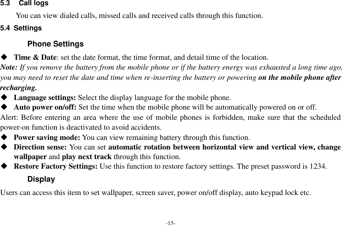 -15- 5.3  Call logs You can view dialed calls, missed calls and received calls through this function. 5.4  Settings Phone Settings  Time &amp; Date: set the date format, the time format, and detail time of the location. Note: If you remove the battery from the mobile phone or if the battery energy was exhausted a long time ago, you may need to reset the date and time when re-inserting the battery or powering on the mobile phone after recharging.  Language settings: Select the display language for the mobile phone.  Auto power on/off: Set the time when the mobile phone will be automatically powered on or off. Alert: Before entering an area where the use of mobile phones is forbidden, make sure that the scheduled power-on function is deactivated to avoid accidents.  Power saving mode: You can view remaining battery through this function.  Direction sense: You can set automatic rotation between horizontal view and vertical view, change wallpaper and play next track through this function.  Restore Factory Settings: Use this function to restore factory settings. The preset password is 1234. Display   Users can access this item to set wallpaper, screen saver, power on/off display, auto keypad lock etc. 