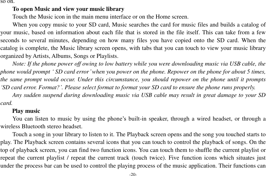 -20- so on.   To open Music and view your music library Touch the Music icon in the main menu interface or on the Home screen. When you copy music to your SD card, Music searches the card for music files and builds a catalog of your music, based on information about each file that is stored in the file itself. This can take from a few seconds  to  several  minutes,  depending  on  how  many  files  you have  copied  onto  the  SD  card.  When  the catalog is complete, the Music library screen opens, with tabs that you can touch to view your music library organized by Artists, Albums, Songs or Playlists.     Note: If the phone power off owing to low battery while you were downloading music via USB cable, the phone would prompt ‘ SD card error’ when you power on the phone. Repower on the phone for about 5 times, the same prompt would occur. Under this circumstance, you should repower on the phone until it prompts ‘SD card error. Format?’. Please select format to format your SD card to ensure the phone runs properly. Any sudden suspend during downloading music via USB cable may result in great damage to your SD card.         Play music You  can  listen  to  music  by using  the  phone’s  built-in speaker, through a wired headset, or through a wireless Bluetooth stereo headset. Touch a song in your library to listen to it. The Playback screen opens and the song you touched starts to play. The Playback screen contains several icons that you can touch to control the playback of songs. On the top of playback screen, you can find two function icons. You can touch them to shuffle the current playlist or repeat the  current  playlist / repeat the current track  (touch twice). Five  function icons  which situates  just under the process bar can be used to control the playing process of the music application. Their functions can 