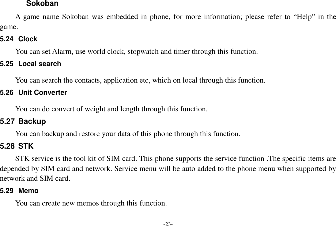 -23- Sokoban A  game name Sokoban  was embedded in phone, for more information; please refer to “Help” in the game. 5.24  Clock You can set Alarm, use world clock, stopwatch and timer through this function. 5.25  Local search You can search the contacts, application etc, which on local through this function. 5.26  Unit Converter You can do convert of weight and length through this function.   5.27  Backup You can backup and restore your data of this phone through this function. 5.28  STK STK service is the tool kit of SIM card. This phone supports the service function .The specific items are depended by SIM card and network. Service menu will be auto added to the phone menu when supported by network and SIM card. 5.29  Memo You can create new memos through this function.    