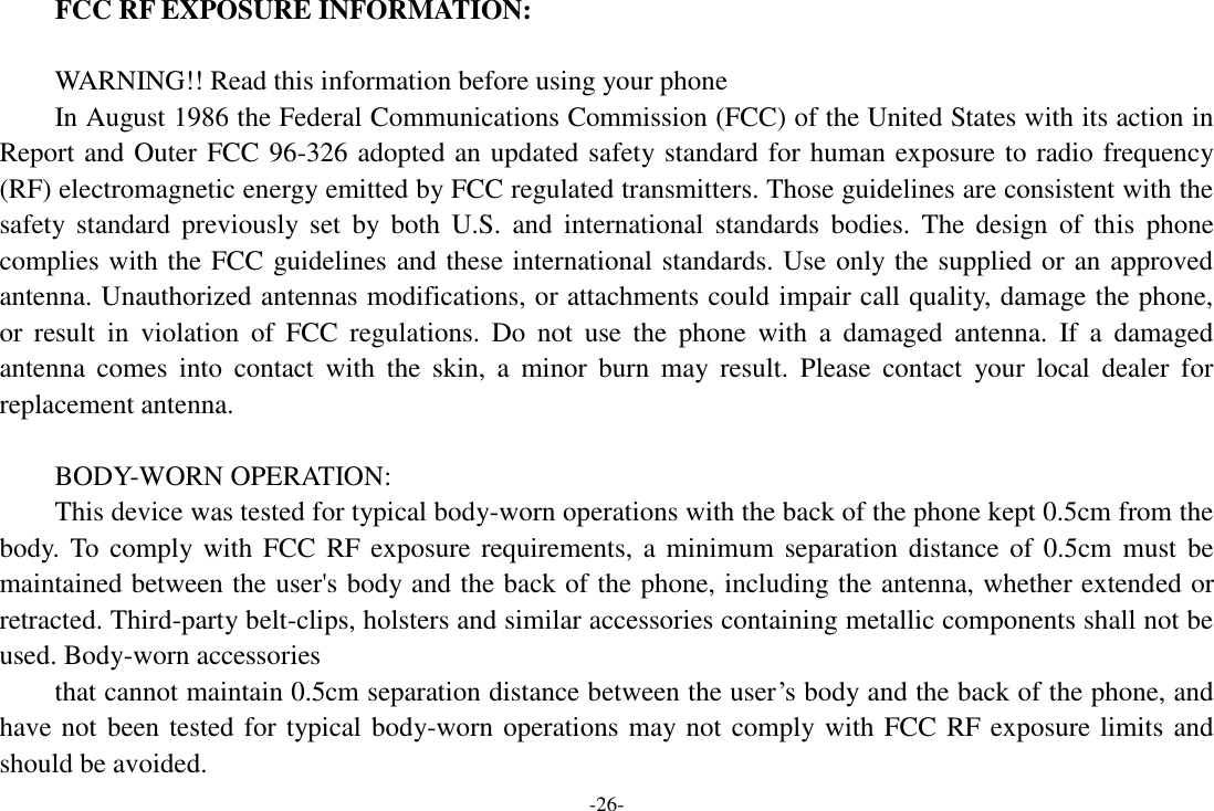 -26- FCC RF EXPOSURE INFORMATION:  WARNING!! Read this information before using your phone In August 1986 the Federal Communications Commission (FCC) of the United States with its action in Report and Outer FCC 96-326 adopted an updated safety standard for human exposure to radio frequency (RF) electromagnetic energy emitted by FCC regulated transmitters. Those guidelines are consistent with the safety standard  previously  set  by  both  U.S.  and  international  standards  bodies.  The  design  of  this  phone complies with the FCC guidelines and these international standards. Use only the supplied or an approved antenna. Unauthorized antennas modifications, or attachments could impair call quality, damage the phone, or  result  in  violation  of  FCC  regulations.  Do  not  use  the  phone  with  a  damaged  antenna.  If  a  damaged antenna  comes  into  contact  with  the  skin,  a  minor  burn  may  result.  Please  contact  your  local  dealer  for replacement antenna.  BODY-WORN OPERATION: This device was tested for typical body-worn operations with the back of the phone kept 0.5cm from the body. To comply with  FCC  RF exposure requirements, a  minimum  separation distance of 0.5cm must be maintained between the user&apos;s body and the back of the phone, including the antenna, whether extended or retracted. Third-party belt-clips, holsters and similar accessories containing metallic components shall not be used. Body-worn accessories that cannot maintain 0.5cm separation distance between the user’s body and the back of the phone, and have not been tested for typical body-worn operations may not comply with FCC RF exposure limits and should be avoided. 