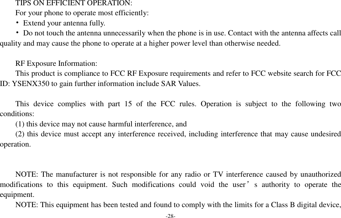 -28-  TIPS ON EFFICIENT OPERATION:   For your phone to operate most efficiently: •  Extend your antenna fully. •  Do not touch the antenna unnecessarily when the phone is in use. Contact with the antenna affects call quality and may cause the phone to operate at a higher power level than otherwise needed.  RF Exposure Information: This product is compliance to FCC RF Exposure requirements and refer to FCC website search for FCC ID: YSENX350 to gain further information include SAR Values.    This  device  complies  with  part  15  of  the  FCC  rules.  Operation  is  subject  to  the  following  two conditions: (1) this device may not cause harmful interference, and (2) this device must accept any interference received, including interference that may cause undesired operation.   NOTE: The manufacturer is not responsible for any radio or TV interference caused by unauthorized modifications  to  this  equipment.  Such  modifications  could  void  the  user’s  authority  to  operate  the equipment. NOTE: This equipment has been tested and found to comply with the limits for a Class B digital device, 