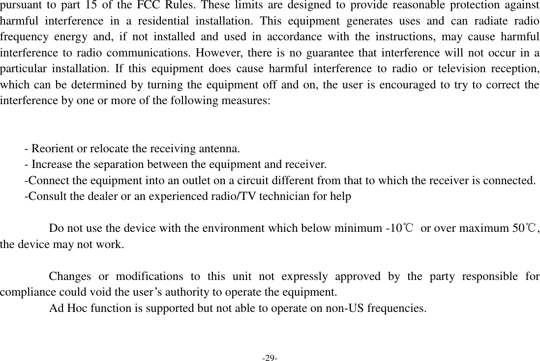 -29- pursuant to  part 15 of  the FCC  Rules. These limits  are designed to provide reasonable protection  against harmful  interference  in  a  residential  installation.  This  equipment  generates  uses  and  can  radiate  radio frequency  energy  and,  if  not  installed  and  used  in  accordance  with  the  instructions,  may  cause  harmful interference to radio communications. However, there is no guarantee that interference will not occur in a particular  installation.  If  this  equipment  does  cause  harmful  interference  to  radio  or  television  reception, which can be determined by turning the equipment off and on, the user is encouraged to try to correct the interference by one or more of the following measures:   - Reorient or relocate the receiving antenna. - Increase the separation between the equipment and receiver. -Connect the equipment into an outlet on a circuit different from that to which the receiver is connected. -Consult the dealer or an experienced radio/TV technician for help      Do not use the device with the environment which below minimum -10℃  or over maximum 50℃, the device may not work.      Changes  or  modifications  to  this  unit  not  expressly  approved  by  the  party  responsible  for compliance could void the user’s authority to operate the equipment. Ad Hoc function is supported but not able to operate on non-US frequencies.   