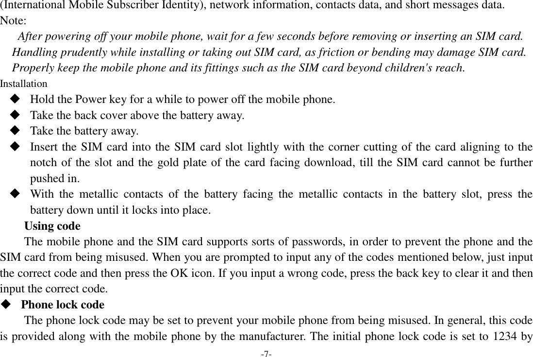 -7- (International Mobile Subscriber Identity), network information, contacts data, and short messages data. Note: After powering off your mobile phone, wait for a few seconds before removing or inserting an SIM card. Handling prudently while installing or taking out SIM card, as friction or bending may damage SIM card. Properly keep the mobile phone and its fittings such as the SIM card beyond children&apos;s reach. Installation  Hold the Power key for a while to power off the mobile phone.  Take the back cover above the battery away.  Take the battery away.  Insert the SIM card into the SIM card slot lightly with the corner cutting of the card aligning to the notch of the slot and the gold plate of the card facing download, till the SIM card cannot be further pushed in.  With  the  metallic  contacts  of  the  battery  facing  the  metallic  contacts  in  the  battery  slot,  press  the battery down until it locks into place. Using code The mobile phone and the SIM card supports sorts of passwords, in order to prevent the phone and the SIM card from being misused. When you are prompted to input any of the codes mentioned below, just input the correct code and then press the OK icon. If you input a wrong code, press the back key to clear it and then input the correct code.    Phone lock code The phone lock code may be set to prevent your mobile phone from being misused. In general, this code is provided along with the mobile phone by the manufacturer. The initial phone lock code is set to 1234 by 