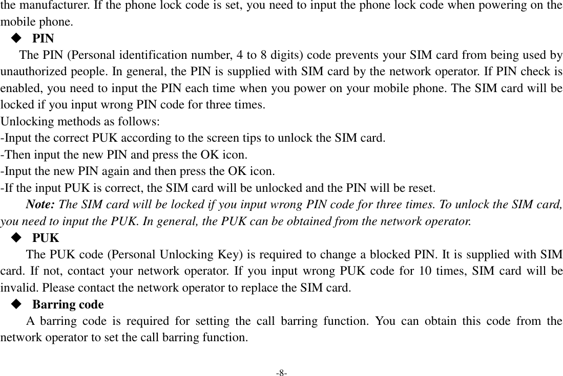 -8- the manufacturer. If the phone lock code is set, you need to input the phone lock code when powering on the mobile phone.  PIN The PIN (Personal identification number, 4 to 8 digits) code prevents your SIM card from being used by unauthorized people. In general, the PIN is supplied with SIM card by the network operator. If PIN check is enabled, you need to input the PIN each time when you power on your mobile phone. The SIM card will be locked if you input wrong PIN code for three times. Unlocking methods as follows: -Input the correct PUK according to the screen tips to unlock the SIM card. -Then input the new PIN and press the OK icon. -Input the new PIN again and then press the OK icon. -If the input PUK is correct, the SIM card will be unlocked and the PIN will be reset. Note: The SIM card will be locked if you input wrong PIN code for three times. To unlock the SIM card, you need to input the PUK. In general, the PUK can be obtained from the network operator.  PUK The PUK code (Personal Unlocking Key) is required to change a blocked PIN. It is supplied with SIM card. If not, contact your network operator.  If you input wrong PUK code for 10 times, SIM card will be invalid. Please contact the network operator to replace the SIM card.  Barring code A  barring  code  is  required  for  setting  the  call  barring  function.  You  can  obtain  this  code  from  the network operator to set the call barring function. 