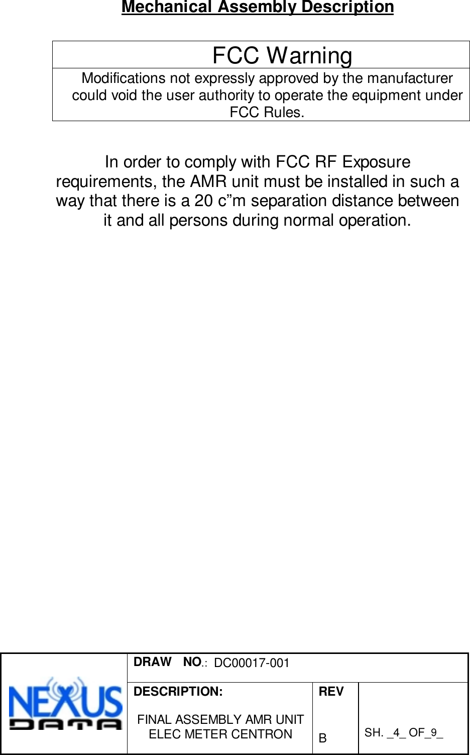 DRAW   NO.:  DC00017-001DESCRIPTION:FINAL ASSEMBLY AMR UNITELEC METER CENTRONREVBSH. _4_ OF_9_Mechanical Assembly DescriptionFCC WarningModifications not expressly approved by the manufacturercould void the user authority to operate the equipment underFCC Rules.In order to comply with FCC RF Exposurerequirements, the AMR unit must be installed in such away that there is a 20 c”m separation distance betweenit and all persons during normal operation.