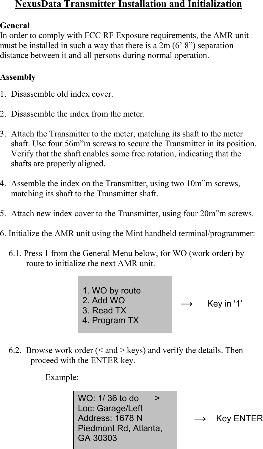 NexusData Transmitter Installation and InitializationGeneralIn order to comply with FCC RF Exposure requirements, the AMR unitmust be installed in such a way that there is a 2m (6’ 8”) separationdistance between it and all persons during normal operation.Assembly1. Disassemble old index cover.2. Disassemble the index from the meter.3. Attach the Transmitter to the meter, matching its shaft to the metershaft. Use four 56m”m screws to secure the Transmitter in its position.Verify that the shaft enables some free rotation, indicating that theshafts are properly aligned.4. Assemble the index on the Transmitter, using two 10m”m screws,matching its shaft to the Transmitter shaft.5. Attach new index cover to the Transmitter, using four 20m”m screws.6. Initialize the AMR unit using the Mint handheld terminal/programmer:6.1. Press 1 from the General Menu below, for WO (work order) byroute to initialize the next AMR unit.6.2.  Browse work order (&lt; and &gt; keys) and verify the details. Thenproceed with the ENTER key.                 Example:→→1. WO by route2. Add WO3. Read TX4. Program TXWO: 1/ 36 to do     &gt;   Loc: Garage/LeftAddress: 1678 NPiedmont Rd, Atlanta,GA 30303Key in &apos;1’Key ENTER