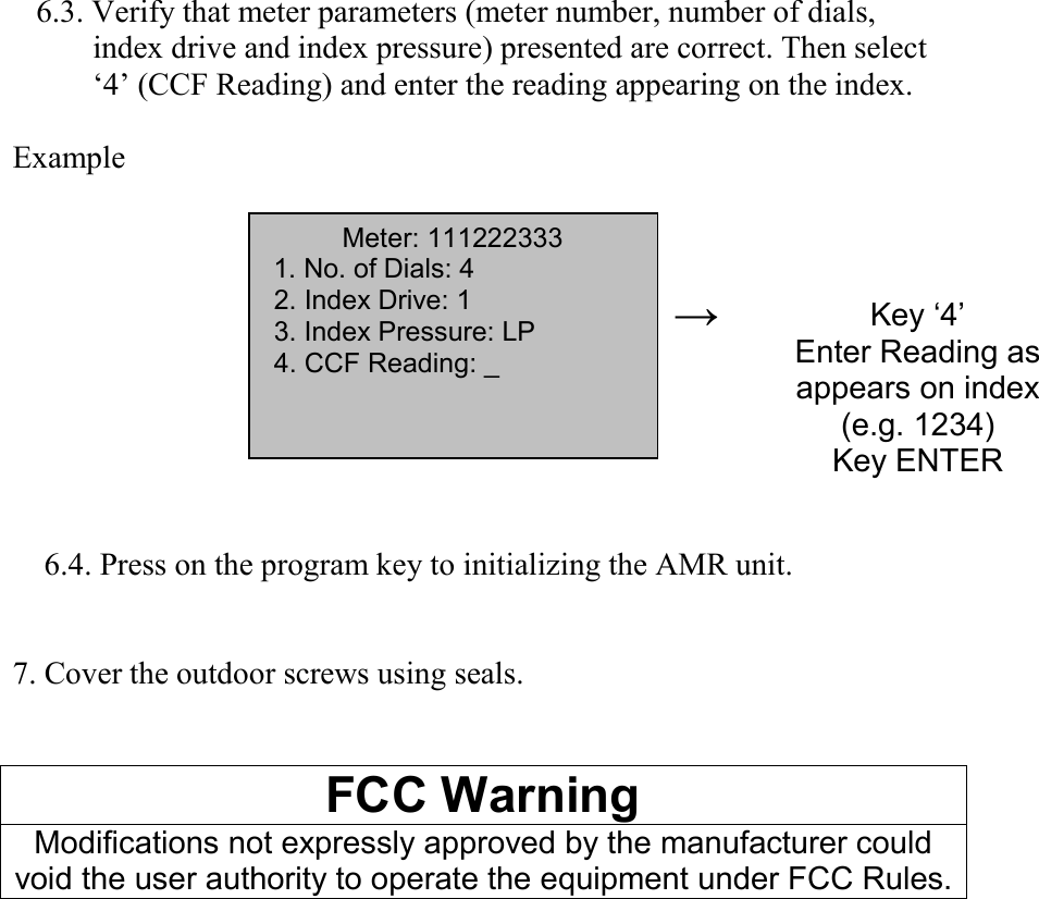    6.3. Verify that meter parameters (meter number, number of dials,index drive and index pressure) presented are correct. Then select‘4’ (CCF Reading) and enter the reading appearing on the index.Example    6.4. Press on the program key to initializing the AMR unit.7. Cover the outdoor screws using seals.FCC WarningModifications not expressly approved by the manufacturer couldvoid the user authority to operate the equipment under FCC Rules.→Key ‘4’Enter Reading asappears on index(e.g. 1234)Key ENTERMeter: 1112223331. No. of Dials: 4 2. Index Drive: 1 3. Index Pressure: LP 4. CCF Reading: _